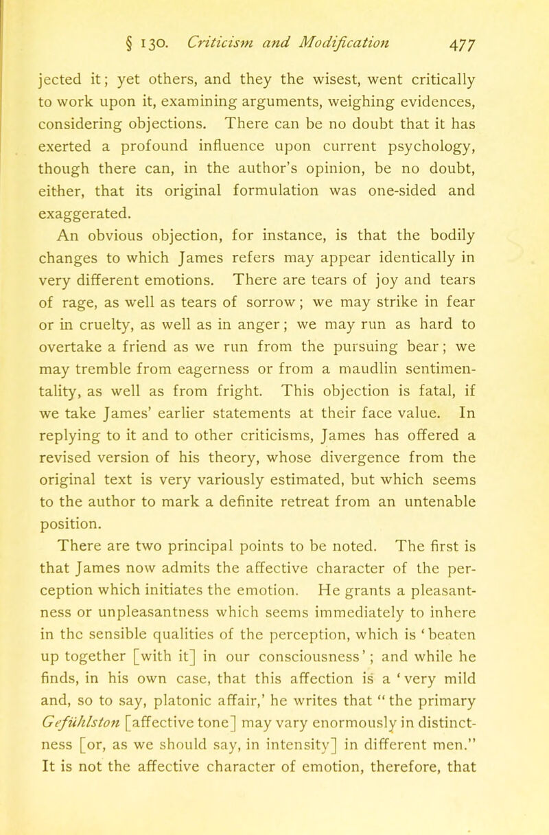 jected it; yet others, and they the wisest, went critically to work upon it, examining arguments, weighing evidences, considering objections. There can be no doubt that it has exerted a profound influence upon current psychology, though there can, in the author’s opinion, be no doubt, either, that its original formulation was one-sided and exaggerated. An obvious objection, for instance, is that the bodily changes to which James refers may appear identically in very different emotions. There are tears of joy and tears of rage, as well as tears of sorrow; we may strike in fear or in cruelty, as well as in anger; we may run as hard to overtake a friend as we run from the pursuing bear; we may tremble from eagerness or from a maudlin sentimen- tality, as well as from fright. This objection is fatal, if we take James’ earlier statements at their face value. In replying to it and to other criticisms, James has offered a revised version of his theory, whose divergence from the original text is very variously estimated, but which seems to the author to mark a definite retreat from an untenable position. There are two principal points to be noted. The first is that James now admits the affective character of the per- ception which initiates the emotion. He grants a pleasant- ness or unpleasantness which seems immediately to inhere in the sensible qualities of the perception, which is ‘beaten up together [with it] in our consciousness’; and while he finds, in his own case, that this affection is a ‘very mild and, so to say, platonic affair,’ he writes that “ the primary Gefiuhlstofi [affective tone] may vary enormously in distinct- ness [or, as we should say, in intensity] in different men.” It is not the affective character of emotion, therefore, that