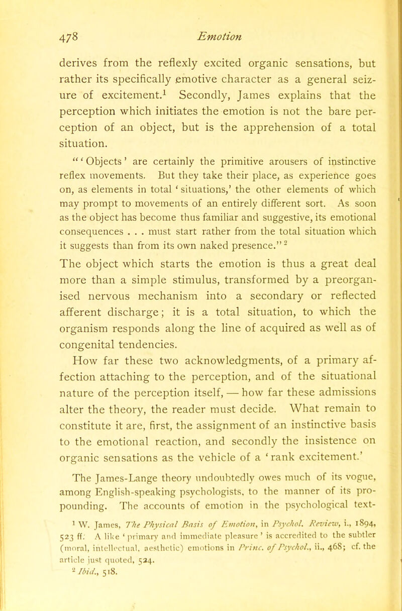 derives from the reflexly excited organic sensations, but rather its specifically emotive character as a general seiz- ure of excitement^ Secondly, James explains that the perception which initiates the emotion is not the bare per- ception of an object, but is the apprehension of a total situation. “ ‘ Objects ’ are certainly the primitive arousers of instinctive reflex movements. But they take their place, as experience goes on, as elements in total ‘ situations,’ the other elements of which may prompt to movements of an entirely different sort. As soon as the object has become thus familiar and suggestive, its emotional consequences . . . must start rather from the total situation which it suggests than from its own naked presence.” - The object which starts the emotion is thus a great deal more than a simple stimulus, transformed by a preorgan- ised nervous mechanism into a secondary or reflected afferent discharge; it is a total situation, to which the organism responds along the line of acquired as well as of congenital tendencies. How far these two acknowledgments, of a primary af- fection attaching to the perception, and of the situational nature of the perception itself, — how far these admissions alter the theory, the reader must decide. What remain to constitute it are, first, the assignment of an instinctive basis to the emotional reaction, and secondly the insistence on organic sensations as the vehicle of a ‘ rank excitement.’ The James-Lange theory undoubtedly owes much of its vogue, among English-speaking psychologists, to the manner of its pro- pounding. The accounts of emotion in the psychological text- ’ W. James, The Physical Basis of Emotion, in Psychol. Review, i., 1894, 523 ff. A lil<e ‘ ]irimary and immediate pleasure ’ is accredited to the subtler (moral, intellectual, aesthetic) emotions in Brine, of Psychol., ii., 468; cf. the article just quoted, 534. Ibid., 518.