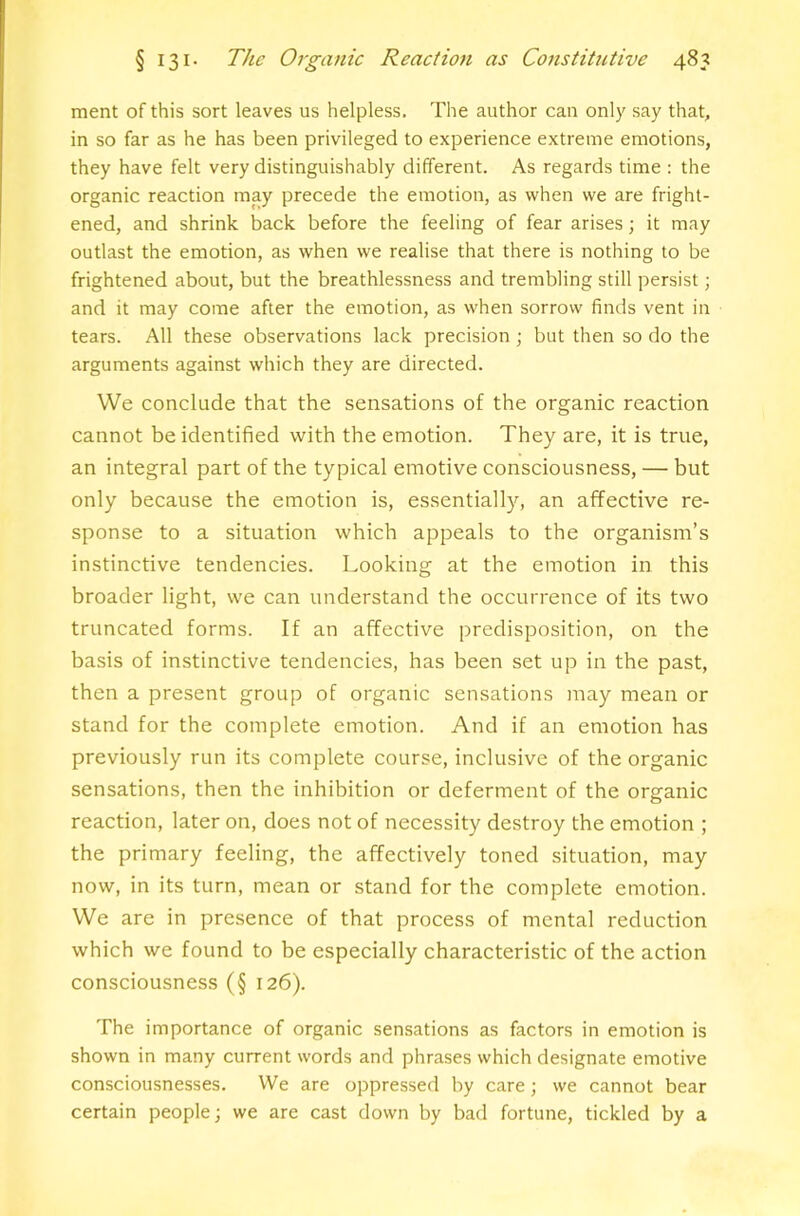 ment of this sort leaves us helpless. The author can only say that, in so far as he has been privileged to experience extreme emotions, they have felt very distinguishably different. As regards time : the organic reaction may precede the emotion, as when we are fright- ened, and shrink back before the feeling of fear arises; it may outlast the emotion, as when we realise that there is nothing to be frightened about, but the breathlessness and trembling still persist; and it may come after the emotion, as when sorrow finds vent in tears. All these observations lack precision ; but then so do the arguments against which they are directed. We conclude that the sensations of the organic reaction cannot be identified with the emotion. They are, it is true, an integral part of the typical emotive consciousness, — but only because the emotion is, essentially, an affective re- sponse to a situation which appeals to the organism’s instinctive tendencies. Looking at the emotion in this broader light, we can understand the occurrence of its two truncated forms. If an affective predisposition, on the basis of instinctive tendencies, has been set up in the past, then a present group of organic sensations may mean or stand for the complete emotion. And if an emotion has previously run its complete course, inclusive of the organic sensations, then the inhibition or deferment of the organic reaction, later on, does not of necessity destroy the emotion ; the primary feeling, the affectively toned situation, may now, in its turn, mean or stand for the complete emotion. We are in presence of that process of mental reduction which we found to be especially characteristic of the action consciousness (§ 126). The importance of organic sensations as factors in emotion is shown in many current words and phrases which designate emotive consciousnesses. We are oppressed by care; we cannot bear certain people; we are cast down by bad fortune, tickled by a