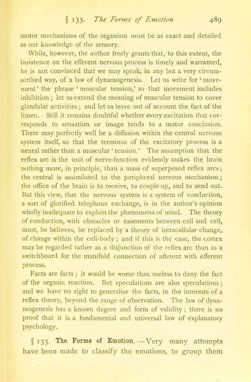 motor mechanisms of the organism must be as exact and detailed as our knowledge of the sensory. While, however, the author freely grants that, to this extent, the insistence on the elferent nervous process is timely and warranted, he is not convinced that we may speak, in any but a very circum- scribed way, of a law of dynamogenesis. Let us write for ‘ move- ment ’ the phrase ‘ muscular tension,’ so that movement includes inhibition ; let us extend the meaning of muscular tension to cover glandular activities; and let us leave out of account the fact of the limen. Still it remains doubtful whether every excitation that cor- responds to sensation or image tends to a motor conclusion. There may perfectly well be a diffusion within the central nervous system itself, so that the terminus of the excitatory process is a neural rather than a muscular ‘ tension.’ The assumption that the reflex arc is the unit of nerve-function evidently makes the brain nothing more, in principle, than a mass of superposed reflex arcs; the central is assimilated to the peripheral nervous mechanism; the office of the brain is to receive, to couple up, and to send out. But this view, that the nervous system is a system of conduction, a sort of glorified telephone exchange, is in the author’s opinion wholly inadequate to explain the phenomena of mind. The theory of conduction, with obstacles or easements between cell and cell, must, he believes, be replaced by a theory of intracellular change, of change within the cell-body ; and if this is the case, the cortex maybe regarded rather as a disjunction of the reflex arc than as a switchboard for the manifold connection of afferent with efferent process. Facts are facts; it would be worse' than useless to deny the fact of the organic reaction. But speculations are also speculations; and we have no right to generalise the facts, in the interests of a reflex theory, beyond the range of observation. The law of dyna- mogenesis has a known degree and form of validity ; there is no proof that it is a fundamental and universal law of explanatory psychology. § 133. The Forms of Emotion.—Very many attempts have been made to classify the emotions, to group them