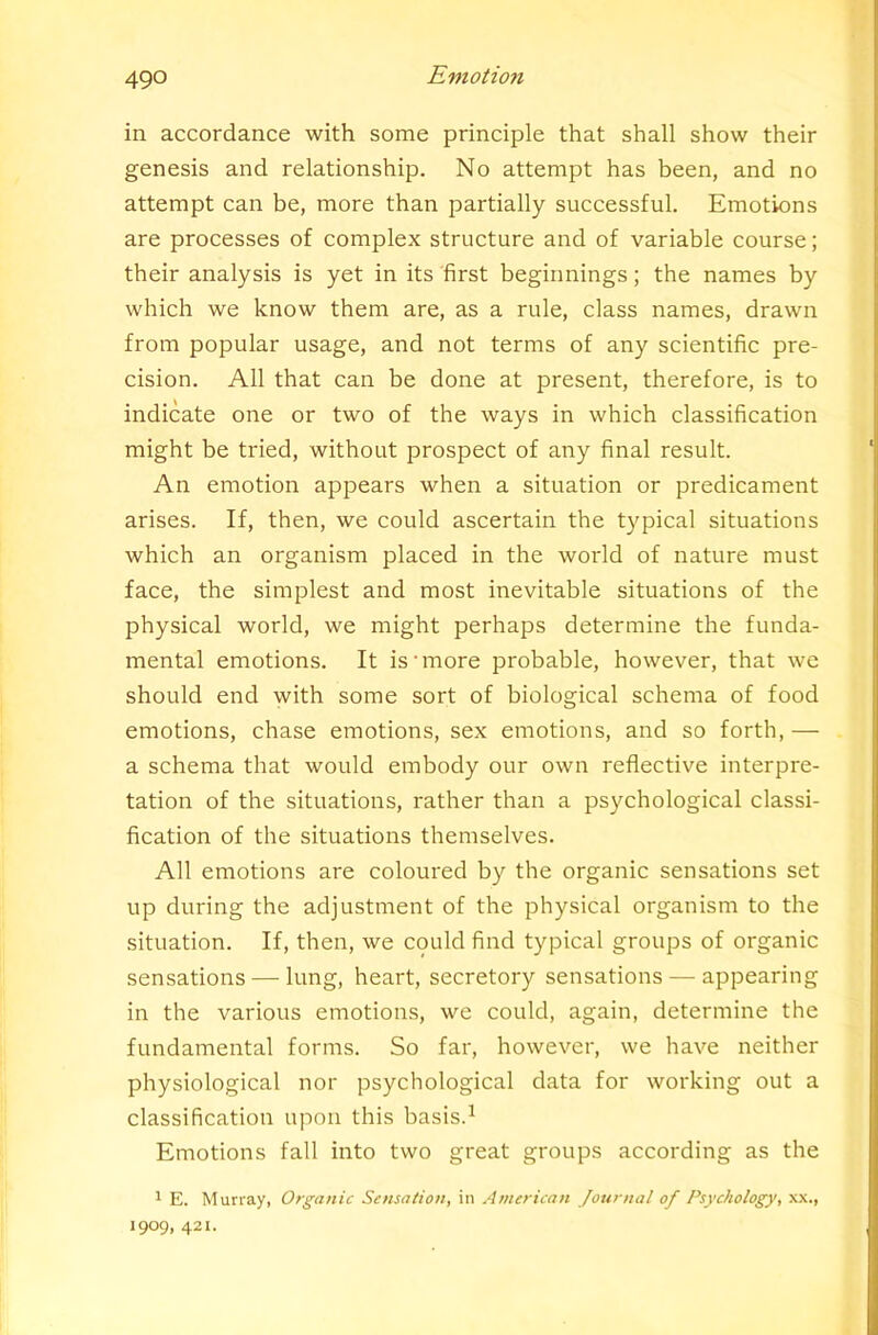 in accordance with some principle that shall show their genesis and relationship. No attempt has been, and no attempt can be, more than partially successful. Emotions are processes of complex structure and of variable course; their analysis is yet in its first beginnings; the names by which we know them are, as a rule, class names, drawn from popular usage, and not terms of any scientific pre- cision. All that can be done at present, therefore, is to indicate one or two of the ways in which classification might be tried, without prospect of any final result. An emotion appears when a situation or predicament arises. If, then, we could ascertain the typical situations which an organism placed in the world of nature must face, the simplest and most inevitable situations of the physical world, we might perhaps determine the funda- mental emotions. It is'more probable, however, that we should end with some sort of biological schema of food emotions, chase emotions, sex emotions, and so forth, — a schema that would embody our own reflective interpre- tation of the situations, rather than a psychological classi- fication of the situations themselves. All emotions are coloured by the organic sensations set up during the adjustment of the physical organism to the situation. If, then, we could find typical groups of organic sensations — lung, heart, secretory sensations — appearing in the various emotions, we could, again, determine the fundamental forms. So far, however, we have neither physiological nor psychological data for working out a classification upon this basis.^ Emotions fall into two great groups according as the 1 E. Murray, Organic Sensation, in American Journal of Psychology, xx., 1909, 421.