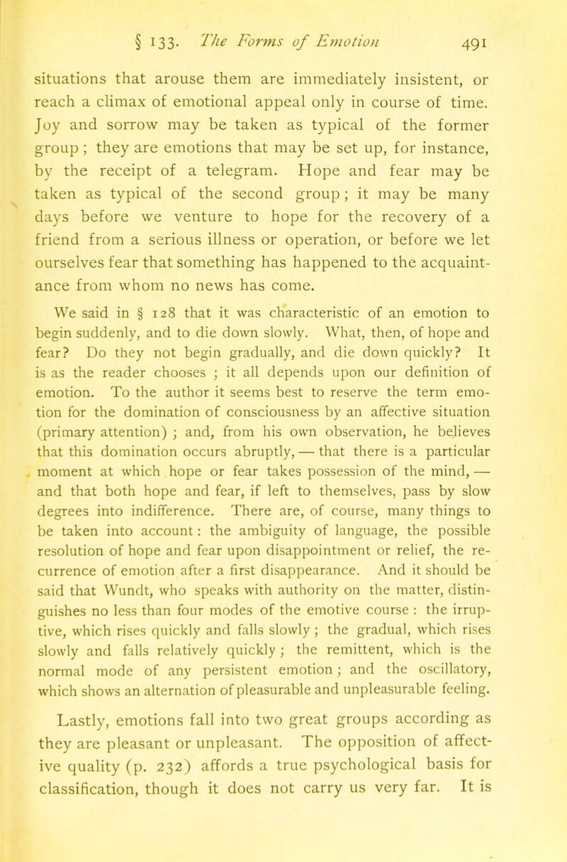 situations that arouse them are immediately insistent, or reach a climax of emotional appeal only in course of time. Joy and sorrow may be taken as typical of the former group; they are emotions that may be set up, for instance, by the receipt of a telegram. Hope and fear may be taken as typical of the second group; it may be many days before we venture to hope for the recovery of a friend from a serious illness or operation, or before we let ourselves fear that something has happened to the acquaint- ance from whom no news has come. We said in § 128 that it was characteristic of an emotion to begin suddenly, and to die down slowly. What, then, of hope and fear? Do they not begin gradually, and die down quickly? It is as the reader chooses ; it all depends upon our definition of emotion. To the author it seems best to reserve the term emo- tion for the domination of consciousness by an affective situation (primary attention) ; and, from his own observation, he believes that this domination occurs abruptly, — that there is a particular , moment at which hope or fear takes possession of the mind, — and that both hope and fear, if left to themselves, pass by slow degrees into indifference. There are, of course, many things to be taken into account: the ambiguity of language, the possible resolution of hope and fear upon disappointment or relief, the re- currence of emotion after a first disappearance. And it should be said that Wundt, who speaks with authority on the matter, distin- guishes no less than four modes of the emotive course : the irrup- tive, which rises quickly and falls slowly ; the gradual, which rises slowly and falls relatively quickly; the remittent, which is the normal mode of any persistent emotion; and the oscillatory, which shows an alternation of pleasurable and unpleasurable feeling. Lastly, emotions fall into two great groups according as they are pleasant or unpleasant. The opposition of affect- ive quality (p. 232) affords a true psychological basis for classification, though it does not carry us very far. It is