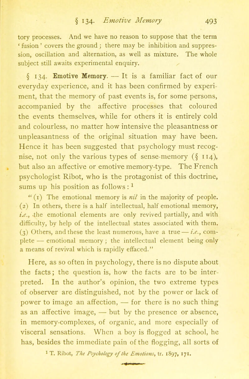 tory processes. And we have no reason to suppose that the term ‘ fusion ’ covers the ground ; there may be inhibition and suppres- sion, oscillation and alternation, as well as mixture. The whole subject still awaits experimental enquiry. ^ § 134. Emotive Memory. — It is a familiar fact of our everyday e.xperience, and it has been confirmed by experi- ment, that the memory of past events is, for some persons, accompanied by the affective processes that coloured the events themselves, while for others it is entirely cold and colourless, no matter how intensive the pleasantness or unpleasantness of the original situation may have been. Hence it has been suggested that psychology must recog- nise, not only the various types of sense-memory (§ 114), but also an affective or emotive memory-type. The French psychologist Ribot, who is the protagonist of this doctrine, sums up his position as follows : ^  (i) The emotional memory is nil in the majority of people. (2) In others, there is a half intellectual, half emotional memory, i.e., .the emotional elements are only revived partially, and with difficulty, by help of the intellectual states associated with them. (3) Others, and these the least numerous, have a true — i.e., com- plete — emotional memory; the intellectual element being only a means of revival which is rapidly effaced.” Here, as so often in psychology, there is no dispute about the facts; the question is, how the facts are to be inter- preted. In the author’s opinion, the two extreme types of observer are distinguished, not by the power or lack of power to image an affection, — for there is no such thing as an affective image, — but by the presence or absence, in memory-complexes, of organic, and more especially of visceral sensations. When a boy is flogged at school, he has, besides the immediate pain of the flogging, all sorts of 1 T. Ribot, The Psychology of the Emotions, tr. 1897, 171.