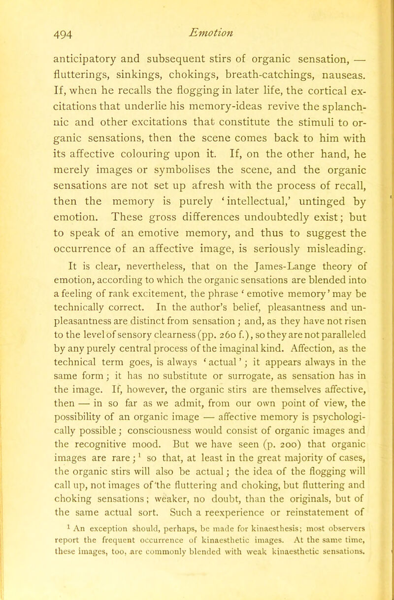 anticipatory and subsequent stirs of organic sensation, — flutterings, sinkings, chokings, breath-catchings, nauseas. If, when he recalls the flogging in later life, the cortical ex- citations that underlie his memory-ideas revive the splanch- nic and other excitations that constitute the stimuli to or- ganic sensations, then the scene comes back to him with its affective colouring upon it. If, on the other hand, he merely images or symbolises the scene, and the organic sensations are not set up afresh with the process of recall, then the memory is purely ‘ intellectual,’ untinged by emotion. These gross differences undoubtedly exist; but to speak of an emotive memory, and thus to suggest the occurrence of an affective image, is seriously misleading. It is clear, nevertheless, that on the James-Lange theory of emotion, according to which the organic sensations are blended into a feeling of rank excitement, the phrase ‘ emotive memory’ may be technically correct. In the author’s belief, pleasantness and un- pleasantness are distinct from sensation; and, as they have not risen to the level of sensory clearness (pp. 260 f.), so they are not paralleled by any purely central process of the imaginal kind. Affection, as the technical term goes, is always ‘ actual ’; it appears always in the same form; it has no substitute or surrogate, as sensation has in the image. If, however, the organic stirs are themselves affective, then —^ in so far as we admit, from our own point of view, the possibility of an organic image — affective memory is psychologi- cally possible; consciousness would consist of organic images and the recognitive mood. But we have seen (p. 200) that organic images are rare; * so that, at least in the great majority of cases, the organic stirs will also be actual; the idea of the flogging will call up, not images of'the fluttering and choking, but fluttering and choking sensations; weaker, no doubt, than the originals, but of the same actual sort. Such a reexperience or reinstatement of 1 An exception should, perhaps, be made for kinaesthesis; most obser\'ers report the frequent occurrence of kinaesthetic images. At the same time, these images, too, arc commonly blended with weak kinaesthetic sensations.