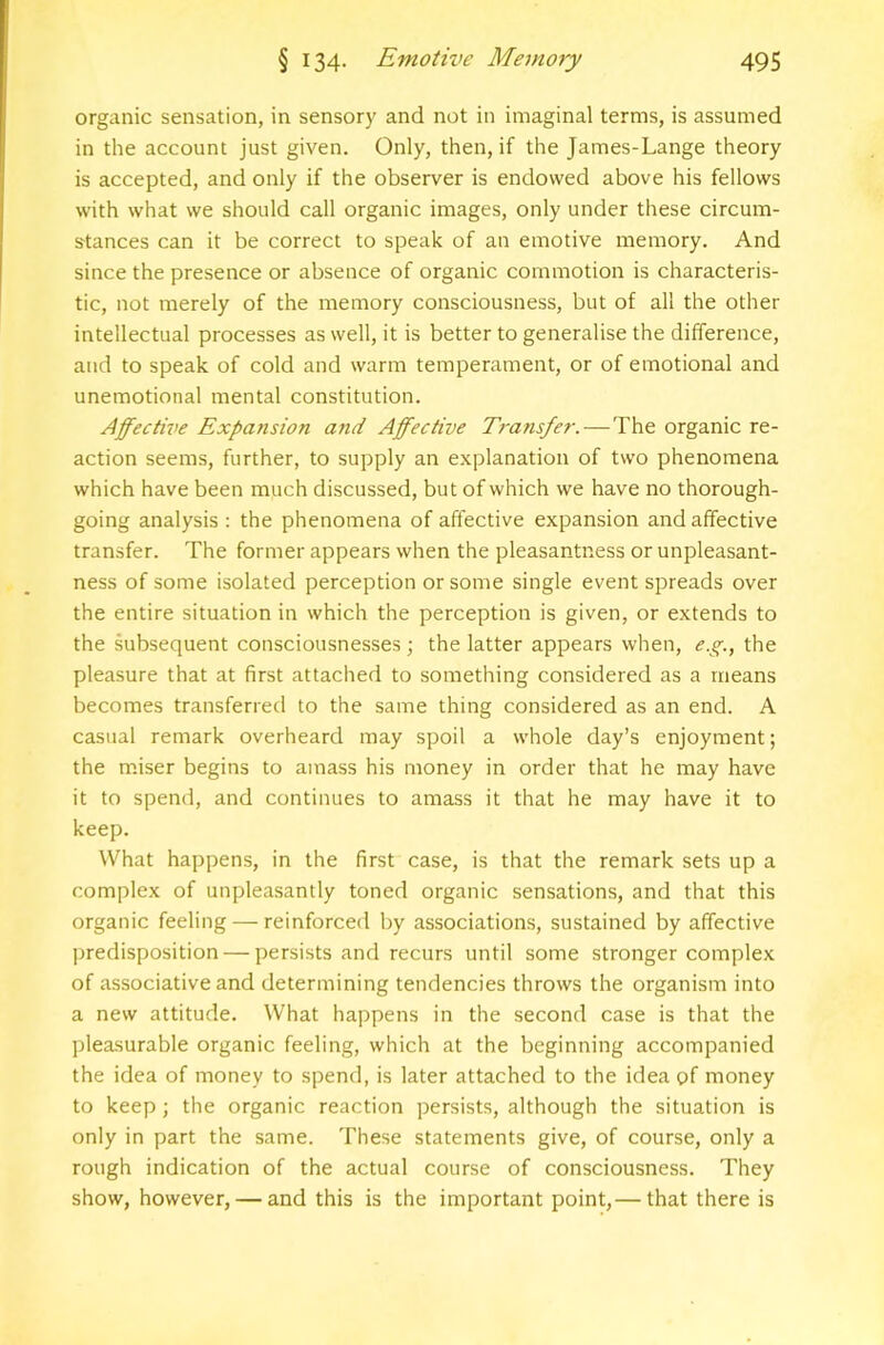 organic sensation, in sensory and not in imaginal terms, is assumed in the account just given. Only, then, if the James-Lange theory is accepted, and only if the observer is endowed above his fellows with what we should call organic images, only under these circum- stances can it be correct to speak of an emotive memory. And since the presence or absence of organic commotion is characteris- tic, not merely of the memory consciousness, but of all the other intellectual processes as well, it is better to generalise the difference, and to speak of cold and warm temperament, or of emotional and unemotional mental constitution. Affective Expa7ision and Affective T}-ansfer. — The organic re- action seems, further, to supply an e.xplanation of two phenomena which have been much discussed, but of which we have no thorough- going analysis : the phenomena of affective expansion and affective transfer. The former appears when the pleasantness or unpleasant- ness of some isolated perception or some single event spreads over the entire situation in which the perception is given, or extends to the subsequent consciousnesses; the latter appears when, e.g., the pleasure that at first attached to something considered as a means becomes transferred to the same thing considered as an end. A casual remark overheard may spoil a whole day’s enjoyment; the m.iser begins to amass his money in order that he may have it to spend, and continues to amass it that he may have it to keep. What happens, in the first case, is that the remark sets up a complex of unpleasantly toned organic sensations, and that this organic feeling — reinforced by associations, sustained by affective predisposition — persists and recurs until some stronger complex of associative and determining tendencies throws the organism into a new attitude. What happens in the second case is that the pleasurable organic feeling, which at the beginning accompanied the idea of money to spend, is later attached to the idea of money to keep; the organic reaction persists, although the situation is only in part the same. These statements give, of course, only a rough indication of the actual course of consciousness. They show, however, — and this is the important point,— that there is