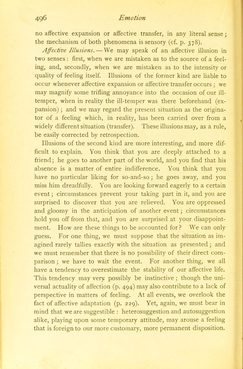 no affective expansion or affective transfer, in any literal sense; the mechanism of both phenomena is sensory (cf. p. 378). Affective Illusions. — We may speak of an affective illusion in two senses : first, when we are mistaken as to the source of a feel- ing, and, secondly, when we are mistaken as to the intensity or quality of feeling itself. Illusions of the former kind are liable to occur whenever affective expansion or affective transfer occurs ; we may magnify some trifling annoyance into the occasion of our ill- temper, when in reality the ill-temper was there beforehand (ex- pansion) ; and we may regard the present situation as the origina- tor of a feeling which, in reality, has been carried over from a widely different situation (transfer). These illusions may, as a rule, be easily corrected by retrospection. Illusions of the second kind are more interesting, and more dif- ficult to explain. You think that you are deeply attached to a friend; he goes to another part of the world, and you find that his absence is a matter of entire indifference. You think that you have no particular liking for so-and-so; he goes away, and you miss him dreadfully. You are looking forward eagerly to a certain event; circumstances prevent your taking part in it, and you are surprised to discover that you are relieved. You are oppressed and gloomy in the anticipation of another event; circumstances hold you off from that, and you are surprised at your disappoint- ment. How are these things to be accounted for? We can only guess. For one thing, we must suppose that the situation as im- agined rarely tallies exactly with the situation as presented; and we must remember that there is no possibility of their direct com- parison ; we have to wait the event. For another thing, we all have a tendency to overestimate the stability of our affective life. This tendency may very possibly be instinctive ; though the uni- versal actuality of affection (p. 494) may also contribute to a lack of perspective in matters of feeling. At all events, we overlook the fact of affective adaptation (p. 229). Yet, again, we must bear in mind that we are suggestible : heterosuggestion and autosuggestion alike, playing upon some temporary attitude, may arouse a feeling that is foreign to our more customary, more permanent disposition.