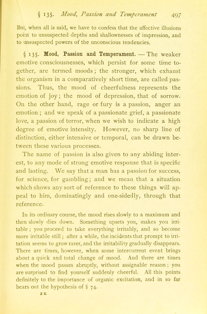 But, when all is said, we have to confess that the affective illusions point to unsuspected depths and shallownesses of impression, and to unsuspected powers of the unconscious tendencies. § 135. Mood, Passion and Temperament.—The weaker emotive consciousnesses, which persist for some time to- gether, are termed moods ; the stronger, which exhaust the organism in a comparatively short time, are called pas- sions. Thus, the mood of cheerfulness represents the emotion of joy; the mood of depression, that of sorrow. On the other hand, rage or fury is a passion, anger an emotion ; and we speak of a passionate grief, a passionate love, a passion of terror, when we wish to indicate a high degree of emotive intensity. However, no sharp line of distinction, either intensive or temporal, can be drawn be- tween these various processes. The name of passion is also given to any abiding inter- est, to any mode of strong emotive response that is specific and lasting. We .say that a man has a passion for success, for science, for gambling; and we mean that a situation which shows any sort of reference to these things will ap- peal to him, dominatingly and one-sidedly, through that reference. In its ordinary course, the mood rises slowly to a maximum and then slowly dies down. Something upsets you, makes you irri- table ; you proceed to take everything irritably, and so become more irritable still; after a while, the incidents that prompt to irri- tation seems to grow rarer, and the irritability gradually disappears. There are times, however, when some intercurrent event brings about a quick and total change of mood. And there are times when the mood passes abruptly, without assignable reason ; you are surprised to find yourself suddenly cheerful. All this points definitely to the importance of organic excitation, and in so far bears out the hypothesis of § 74. 2 K