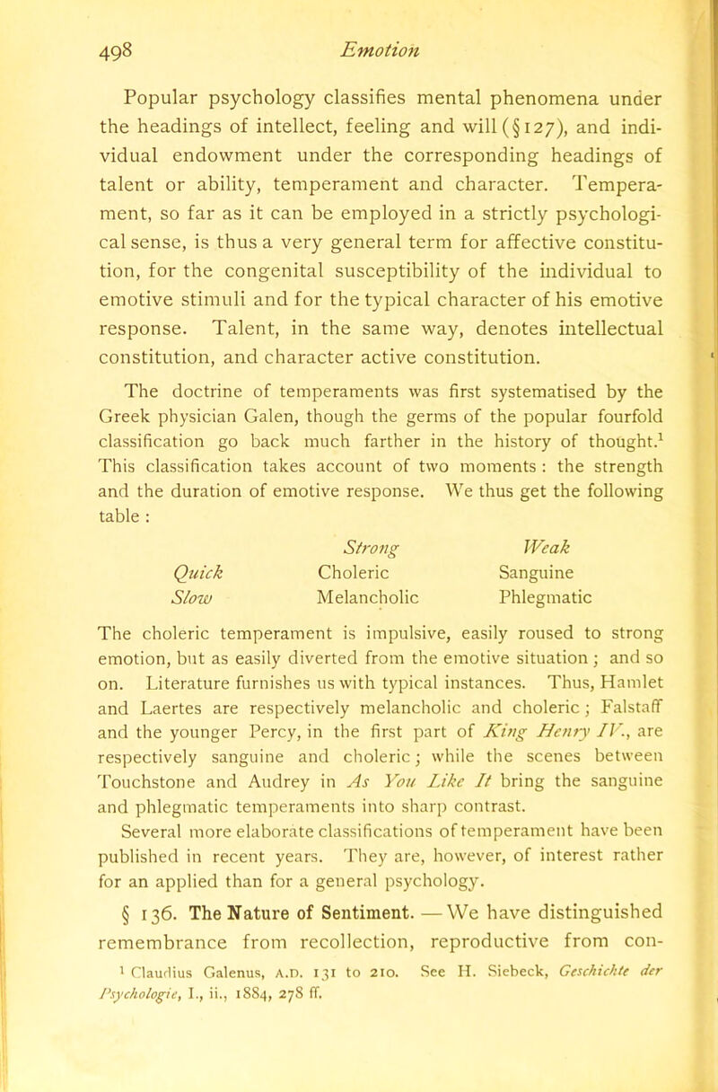 Popular psychology classifies mental phenomena under the headings of intellect, feeling and will (§127), and indi- vidual endowment under the corresponding headings of talent or ability, temperament and character. Tempera- ment, so far as it can be employed in a strictly psychologi- cal sense, is thus a very general term for affective constitu- tion, for the congenital susceptibility of the individual to emotive stimuli and for the typical character of his emotive response. Talent, in the same way, denotes intellectual constitution, and character active constitution. The doctrine of temperaments was first systematised by the Greek physician Galen, though the germs of the popular fourfold classification go back much farther in the history of thought.^ This classification takes account of two moments : the strength and the duration of emotive response. We thus get the following table : Strong Weak Quick Choleric Sanguine Slow Melancholic Phlegmatic The choleric temperament is impulsive, easily roused to strong emotion, but as easily diverted from the emotive situation ; and so on. Literature furnishes us with typical instances. Thus, Hamlet and Laertes are respectively melancholic and choleric ; Falstaff and the younger Percy, in the first part of King Henry IV., are respectively sanguine and choleric; while the scenes between Touchstone and Audrey in As You Like It bring the sanguine and phlegmatic temperaments into sharp contrast. Several more elaborate classifications of temperament have been published in recent years. They are, however, of interest rather for an applied than for a general psychology. § 136. The Nature of Sentiment. —We have distinguished remembrance from recollection, reproductive from con- 1 Clauflius Galenus, A.n. 131 to 2io. See H. Siebeck, Geschickte der Psyctiologie, I., ii., 18S4, 278 fT.