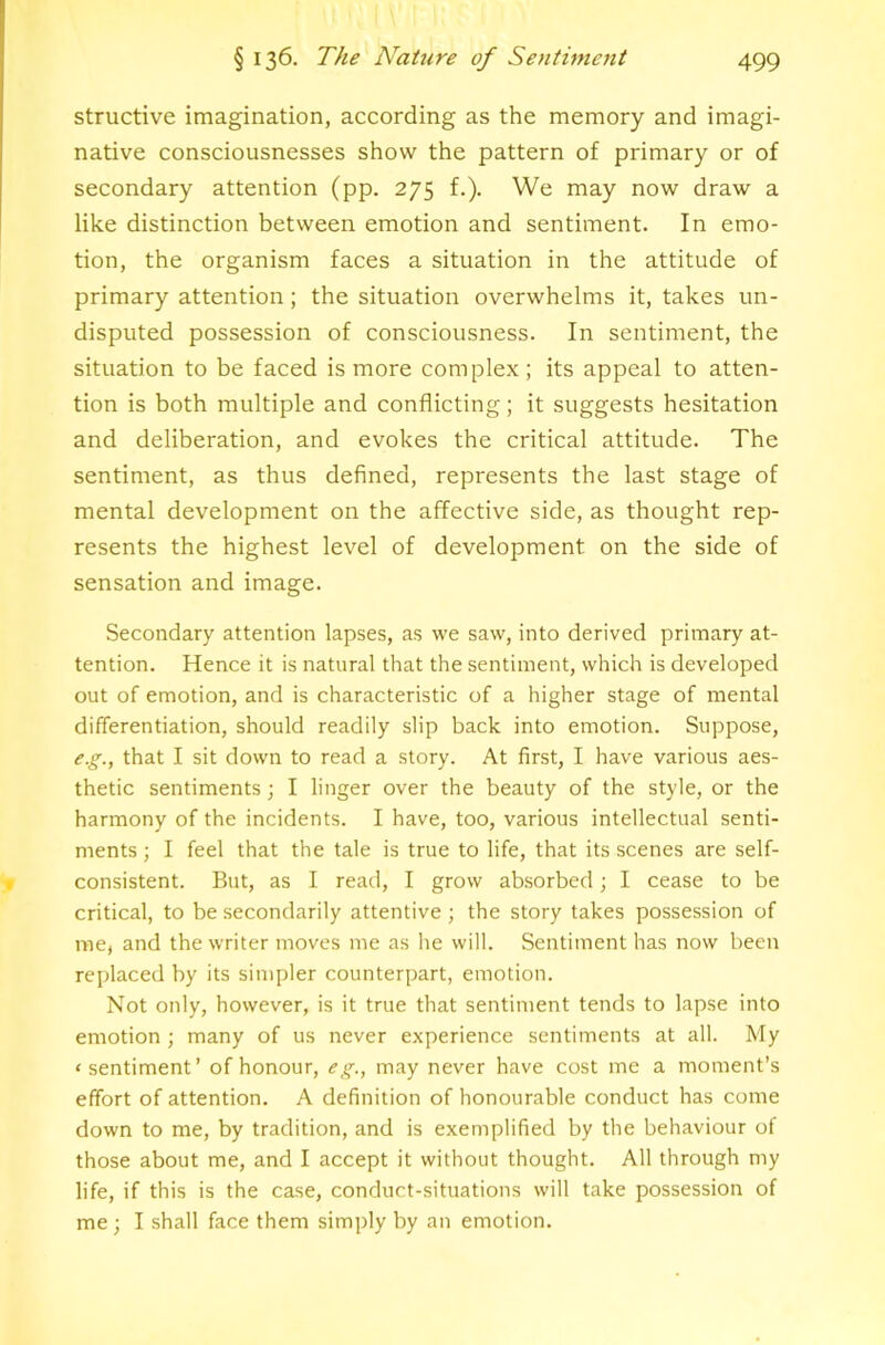 structive imagination, according as the memory and imagi- native consciousnesses show the pattern of primary or of secondary attention (pp. 275 f.). We may now draw a like distinction between emotion and sentiment. In emo- tion, the organism faces a situation in the attitude of primary attention; the situation overwhelms it, takes un- disputed possession of consciousness. In sentiment, the situation to be faced is more complex; its appeal to atten- tion is both multiple and conflicting; it suggests hesitation and deliberation, and evokes the critical attitude. The sentiment, as thus defined, represents the last stage of mental development on the affective side, as thought rep- resents the highest level of development on the side of sensation and image. Secondary attention lapses, as we saw, into derived primary at- tention. Hence it is natural that the sentiment, which is developed out of emotion, and is characteristic of a higher stage of mental differentiation, should readily slip back into emotion. Suppose, e.g., that I sit down to read a story. At first, I have various aes- thetic sentiments; I linger over the beauty of the style, or the harmony of the incidents. I have, too, various intellectual senti- ments ; I feel that the tale is true to life, that its scenes are self- consistent. But, as I read, I grow absorbed; I cease to be critical, to be secondarily attentive; the story takes possession of me, and the writer moves me as he will. Sentiment has now been replaced by its simpler counterpart, emotion. Not only, however, is it true that sentiment tends to lapse into emotion ; many of us never experience sentiments at all. My ‘sentiment’ of honour, eg., may never have cost me a moment’s effort of attention. A definition of honourable conduct has come down to me, by tradition, and is exemplified by the behaviour of those about me, and I accept it without thought. All through my life, if this is the case, conduct-situations will take possession of me ; I shall face them simply by an emotion.