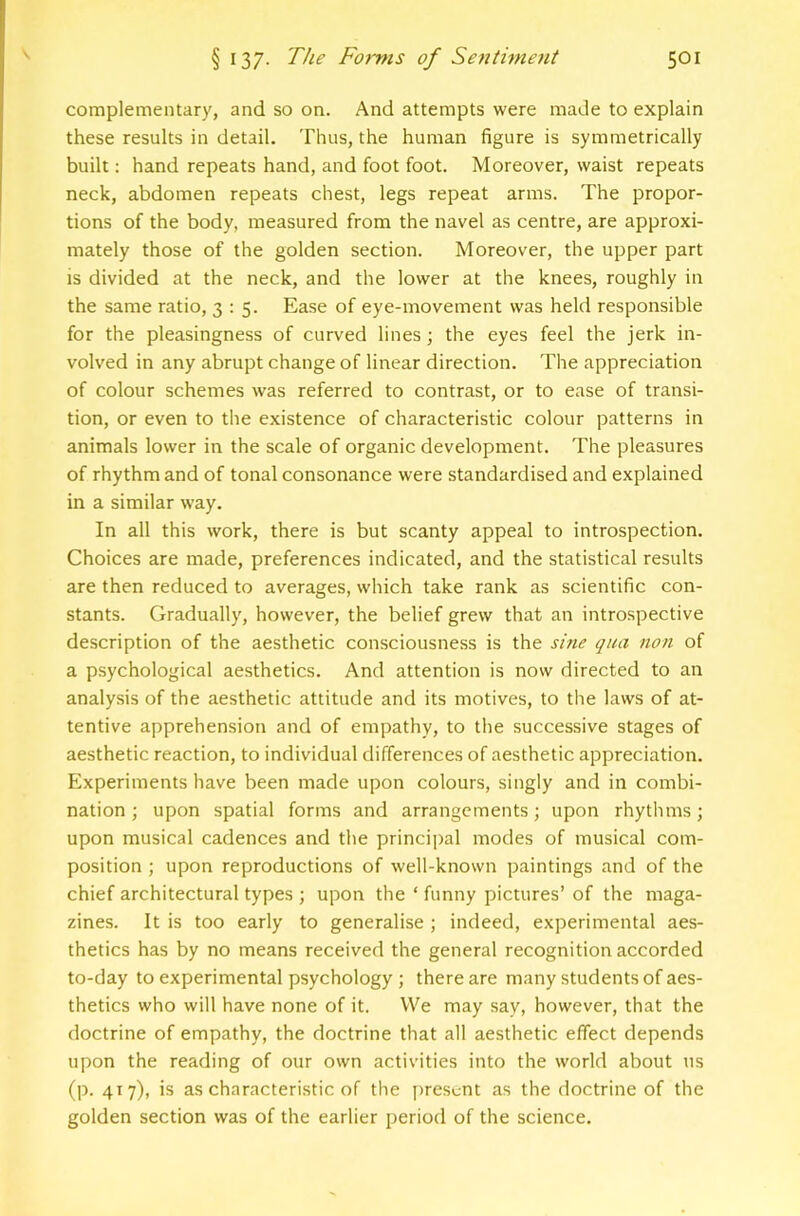 complementary, and so on. And attempts were made to explain these results in detail. Thus, the human figure is symmetrically built: hand repeats hand, and foot foot. Moreover, waist repeats neck, abdomen repeats chest, legs repeat arms. The propor- tions of the body, measured from the navel as centre, are approxi- mately those of the golden section. Moreover, the upper part IS divided at the neck, and the lower at the knees, roughly in the same ratio, 3:5. Ease of eye-movement was held responsible for the pleasingness of curved lines; the eyes feel the jerk in- volved in any abrupt change of linear direction. The appreciation of colour schemes was referred to contrast, or to ease of transi- tion, or even to the existence of characteristic colour patterns in animals lower in the scale of organic development. The pleasures of rhythm and of tonal consonance were standardised and explained in a similar way. In all this work, there is but scanty appeal to introspection. Choices are made, preferences indicated, and the statistical results are then reduced to averages, which take rank as scientific con- stants. Gradually, however, the belief grew that an introspective description of the aesthetic consciousness is the sine qua non of a psychological aesthetics. And attention is now directed to an analysis of the aesthetic attitude and its motives, to the laws of at- tentive apprehension and of empathy, to the successive stages of aesthetic reaction, to individual differences of aesthetic appreciation. Experiments have been made upon colours, singly and in combi- nation; upon spatial forms and arrangements; upon rhythms; upon musical cadences and the principal modes of musical com- position ; upon reproductions of well-known paintings and of the chief architectural types ; upon the ‘ funny pictures’ of the maga- zines. It is too early to generalise ; indeed, experimental aes- thetics has by no means received the general recognition accorded to-day to experimental psychology ; there are many students of aes- thetics who will have none of it. We may say, however, that the doctrine of empathy, the doctrine that all aesthetic effect depends upon the reading of our own activities into the world about ns (p. 417), is as characteristic of the j)rescnt as the doctrine of the golden section was of the earlier period of the science.