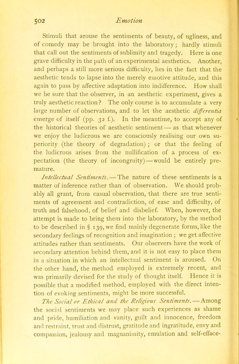 Stimuli that arouse the sentiments of beauty, of ugliness, and of comedy may be brought into the laboratory; hardly stimuli that call out the sentiments of sublimity and tragedy. Here is one grave difficulty in the path of an experimental aesthetics. Another, and perhaps a still more serious difficulty, lies in the fact that the aesthetic tends to lapse into the merely emotive attitude, and this again to pass by affective adaptation into indifference. How shall we be sure that the observer, in an aesthetic experiment, gives a truly aesthetic reaction? The only course is to accumulate a very large number of observations, and to let the aesthetic differentia emerge of itself (pp. 32 f.). In the meantime, to accept any of the historical theories of aesthetic sentiment—as that whenever we enjoy the ludicrous we are consciously realising our own su- periority (the theory of degradation) ; or that the feeling of the ludicrous arises from the nullification of a process of ex- pectation (the theory of incongruity)—would be entirely pre- mature. Intellectual Setitiments. — The nature of these sentiments is a matter of inference rather than of observation. We should prob- ably all grant, from casual observation, that there are true senti- ments of agreement and contradiction, of ease and difficulty, of truth and falsehood, of belief and disbelief. When, however, the attempt is made to bring them into the laboratory, by the method to be described in § 139, we find mainly degenerate forms, like the secondary feelings of recognition and imagination ; we get affective attitudes rather than sentiments. Our observers have the work of secondary attention behind them, and it is not easy to place them in a situation in which an intellectual sentiment is aroused. On the other hand, the method employed is extremely recent, and was primarily devised for the study of thought itself. Hence it is possible that a modified method, employed with the direct inten- tion of evoking sentiments, might be more successful. The Social or Ethical and the Religious Sentiments. — Among the socinl sentiments we may place such experiences as shame and pride, humiliation and vanity, guilt and innocence, freedom and restraint, trust and distrust, gratitude and ingratitude, envy and compassion, jealousy and magnanimity, emulation and self-efface-