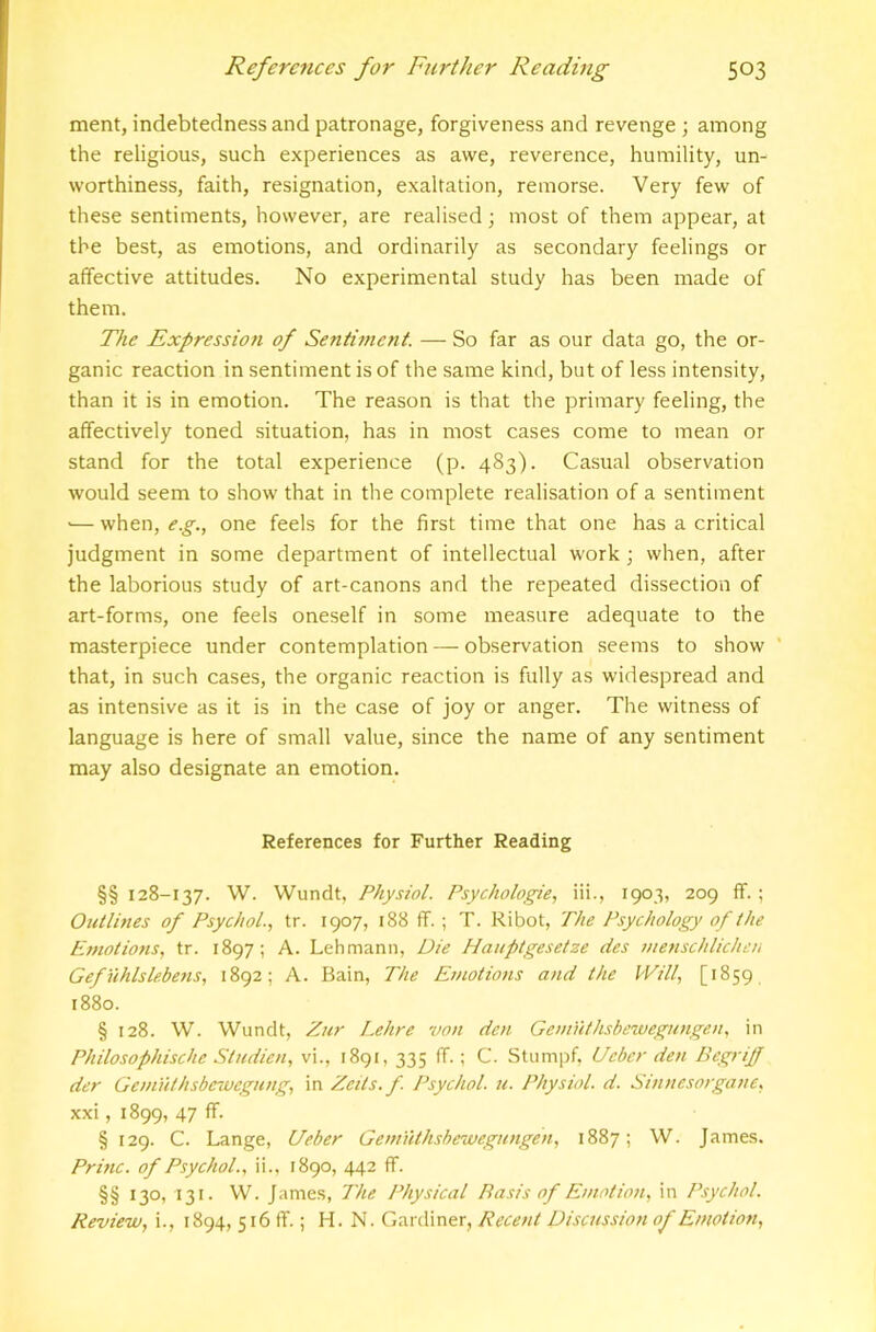 ment, indebtedness and patronage, forgiveness and revenge ; among the religious, such experiences as awe, reverence, humility, un- worthiness, faith, resignation, exaltation, remorse. Very few of these sentiments, however, are realised; most of them appear, at the best, as emotions, and ordinarily as secondary feelings or affective attitudes. No experimental study has been made of them. The Expression of Sentiment. — So far as our data go, the or- ganic reaction in sentiment is of the same kind, but of less intensity, than it is in emotion. The reason is that the primary feeling, the affectively toned situation, has in most cases come to mean or stand for the total experience (p. 483). Casual observation would seem to show that in the complete realisation of a sentiment ■— when, e.g., one feels for the first time that one has a critical judgment in some department of intellectual work j when, after the laborious study of art-canons and the repeated dissection of art-forms, one feels oneself in some measure adequate to the masterpiece under contemplation — observation .seems to show ' that, in such cases, the organic reaction is fully as widespread and as intensive as it is in the case of joy or anger. The witness of language is here of small value, since the name of any sentiment may also designate an emotion. References for Further Reading §§ 128-137. W. Wundt, Physiol. Psychologie, iii., 1903, 209 ff.; Outlines of Psychol.., tr. 1907, 188 ff. ; T. Ribot, The Psychology of the Emotions, tr. 1897; A. Lehmann, Die Hauptgesetze cies menschlichen Gefuhlslebens, 1892; A. Bain, The Emotions and the Will, [1859 1880. § 128. W. Wundt, Zur Lehre von den Genmthsbewegungen, in Philosophische Studien, vi., 1891, 335 ff.; C. Stumpf. Ueber den BegriJJ der Gem'uthsbewegnng, in Zeds. f. Psychol, u. Physiol, d. Sinnesorganc, xxi, 1899, 47 ff. § 129. C. Lange, Ueber GemiUhshe'wegungen, 1887; W. James. Princ. of Psychol., ii., 1890, 442 ff. §§ 130, 131. W. James, The Physical Basis of Emotion, in Psychol. Review, i., 1894, 516 ff.; H. N. Gardiner, Recent Discussion of Emotion,