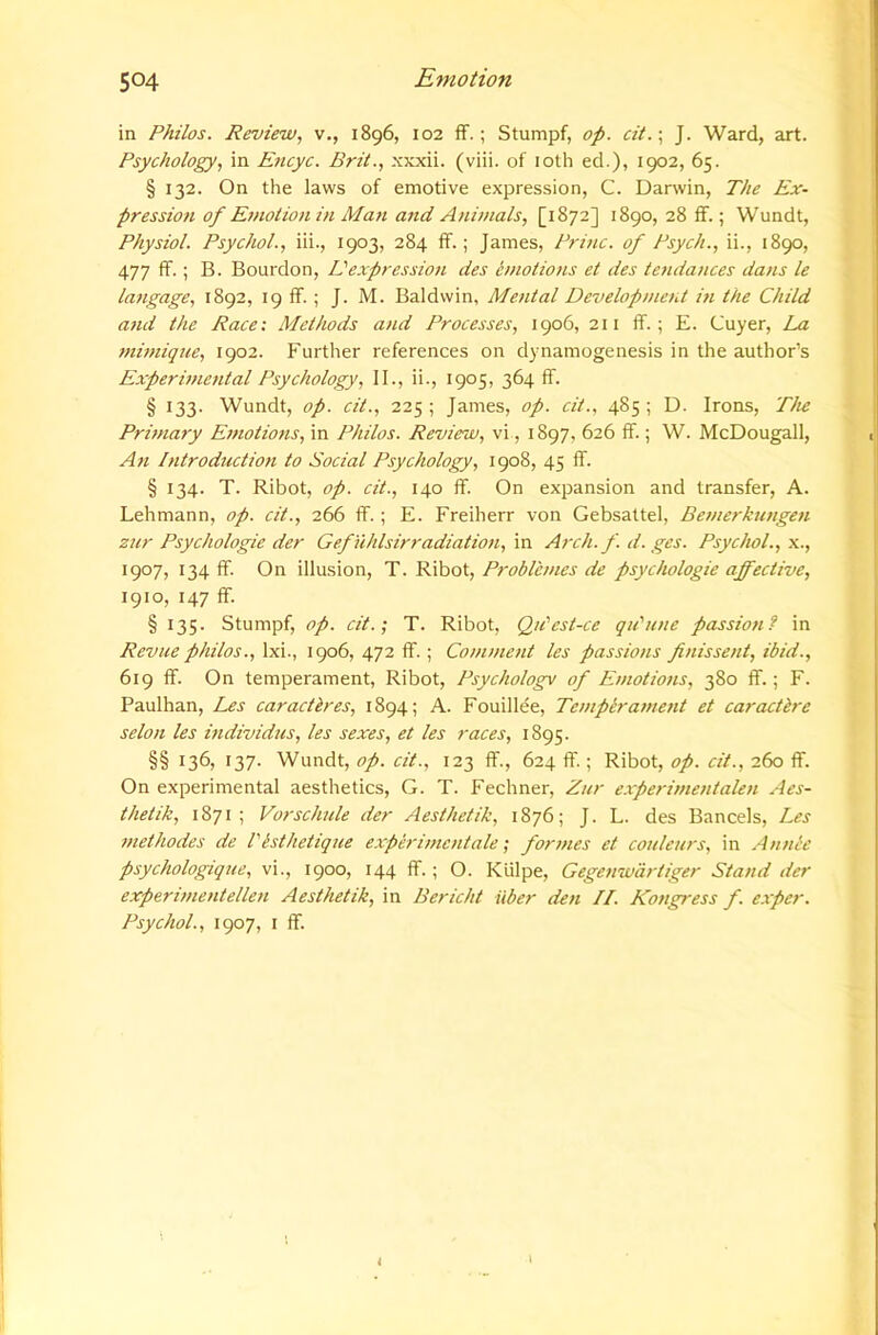 in Philos. Review, v., 1896, 102 ff.; Stumpf, op. cit. \ J. Ward, art. Psychology, in Eticyc. Brit., .xxxii. (viii. of loth ed.), 1902, 65. § 132. On the laws of emotive expression, C. Darwin, The Ex- pression of Etnotion in Ma7t and Animals, [1872] 1890, 28 If.; Wundt, Physiol. Psychol., iii., 1903, 284 ff.; James, Princ. of Psych., ii., 1890, 477 ff.; B. Bourdon, Eexpression des emotions et des tendances dans le lafigage, 1892, 19 ff.; J. M. Baldwin, Mental Development iti the Child and the Race: Methods and Processes, 1906, 211 ff.; E. Cuyer, La 7nimique, 1902. Further references on dynamogenesis in the author’s Experi77ie7ital Psychology, 11., ii., 1905, 364 ff. § 133- Wundt, op. cit., 225 ; James, op. cit., 485 ; D. Irons, The Pnmary E77iotio7is, in Philos. Review, vi, 1897, 626 ff.; W. McDougall, A71 I7itroductio7i to Social Psychology, 1908, 45 ff. § 134. T. Ribot, op. cit., 140 ff. On expansion and transfer, A. Lehmann, op. cit., 266 ff.; E. Freiherr von Gebsattel, Be7nerku7ige7i znr Psychologic der Gefuhlsirradiatio7t, in Arch. f. d. ges. Psychol., \., 1907, 134 ff. On illusion, T. Ribot, Problh/ies de psychologic affective, 1910, 147 ff. § 135. Stumpf, op. cit.', T. Ribot, Qn'est-ce qu'nne passio7if in Revue philos., Ixi., 1906, 472 ff.; Co/717/ie/it les passio7is fi7iisse7it, ibid., 619 ff. On temperament, Ribot, Psychology of E//iotio7is, 380 ff.; F. Paulhan, Les car act Ires, 1894; A. Fouillee, Te/npira77ie7it et caractbre selo/i les mdividus, les sexes, et les races, 1895. §§ 136, 137. Wundt, op. cit., 123 ff., 624 ff.; Ribot, op. cit., 260 ff. On experimental aesthetics, G. T. Fechner, Zur experi7/ie7italen Aes- thetik, 1871; Vorsclade der Aesthetik, 1876; J. L. des Bancels, Les 77tethodes de I'isthetique experi77ic7itale; for77ies et co/tle/irs, in Annee psychologique, vi., 1900, 144 ff.; O. Klilpe, Gege7iwartiger Stand der experi77ie7itelle7i Aesthetik, in Bericht iiber den II. Ko7igress f. exper. Psychol., 1907, I ff. i