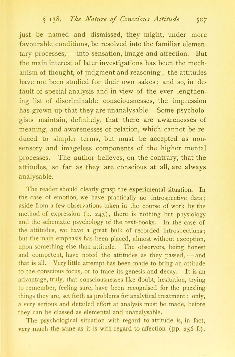 just be named and dismissed, they might, under more favourable conditions, be resolved into the familiar elemen- tary processes, — into sensation, image and affection. But the main interest of later investigations has been the mech- anism of thought, of judgment and reasoning; the attitudes have not been studied for their own sakes; and so, in de- fault of special analysis and in view of the ever lengthen- ing list of discriminable consciousnesses, the impression has grown up that they are unanalysable. Some psycholo- gists maintain, definitely, that there are awarenesses of meaning, and awarenesses of relation, which cannot be re- duced to simpler terms, but must be accepted as non- sensory and imageless components of the higher mental processes. The author believes, on the contrary, that the attitudes, so far as they are conscious at all, are always analysable. The reader should clearly grasp the experimental situation. In the case of emotion, we have practically no introspective data; aside from a few observations taken in the course of work by the method of expression (p. 243), there is nothing but physiology and the schematic psychology of the text-books. In the case of the attitudes, we have a great bulk of recorded introspections; but the main emphasis has been placed, almost without exception, upon something else than attitude. The observers, being honest and competent, have noted the attitudes as they passed, — and that is all. Very little attempt has been made to bring an attitude to the conscious focus, or to trace its genesis and decay. It is an advantage, truly, that consciousnesses like doubt, hesitation, trying to remember, feeling sure, have been recognised for the puzzling things they are, set forth as problems for analytical treatment: only, a very serious and detailed effort at analysis must be made, before they can be classed as elemental and unanalysable. The psychological situation with regard to attitude is, in fact, very much the same as it is with regard to affection (pp. 256 f.).