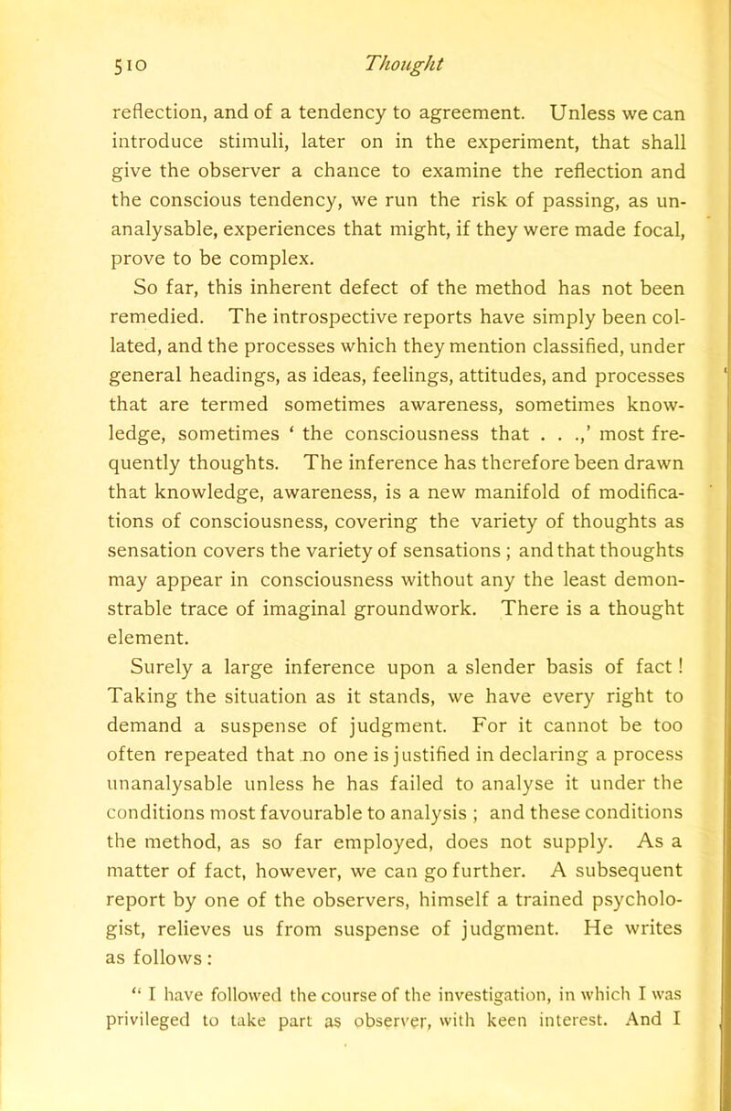 reflection, and of a tendency to agreement. Unless we can introduce stimuli, later on in the experiment, that shall give the observer a chance to examine the reflection and the conscious tendency, we run the risk of passing, as un- analysable, experiences that might, if they were made focal, prove to be complex. So far, this inherent defect of the method has not been remedied. The introspective reports have simply been col- lated, and the processes which they mention classified, under general headings, as ideas, feelings, attitudes, and processes that are termed sometimes awareness, sometimes know- ledge, sometimes ‘ the consciousness that . . .,’ most fre- quently thoughts. The inference has therefore been drawn that knowledge, awareness, is a new manifold of modifica- tions of consciousness, covering the variety of thoughts as sensation covers the variety of sensations ; and that thoughts may appear in consciousness without any the least demon- strable trace of imaginal groundwork. There is a thought element. Surely a large inference upon a slender basis of fact! Taking the situation as it stands, we have every right to demand a suspense of judgment. For it cannot be too often repeated that no one is justified in declaring a process unanalysable unless he has failed to analyse it under the conditions most favourable to analysis ; and these conditions the method, as so far employed, does not supply. As a matter of fact, however, we can go further. A subsequent report by one of the observers, himself a trained psycholo- gist, relieves us from suspense of judgment. He writes as follows: “ I have followed the course of the investigation, in which I was privileged to take part as observer, with keen interest. And I