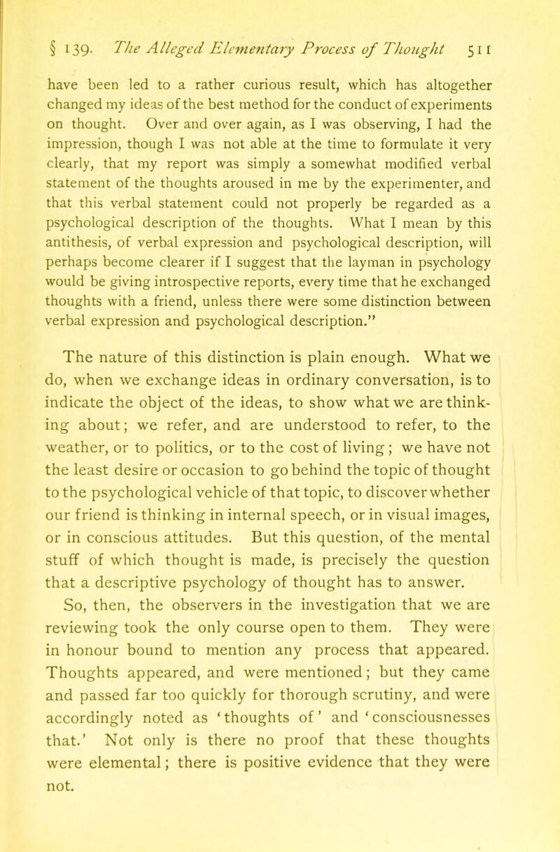 have been led to a rather curious result, which has altogether changed my ideas of the best method for the conduct of experiments on thought. Over and over again, as I was observing, I had the impression, though I was not able at the time to formulate it very clearly, that my report was simply a somewhat modified verbal statement of the thoughts aroused in me by the experimenter, and that this verbal statement could not properly be regarded as a psychological description of the thoughts. What I mean by this antithesis, of verbal expression and psychological description, will perhaps become clearer if I suggest that the layman in psychology would be giving introspective reports, every time that he exchanged thoughts with a friend, unless there were some distinction between verbal expression and psychological description.” The nature of this distinction is plain enough. What we do, when we exchange ideas in ordinary conversation, is to indicate the object of the ideas, to show what we are think- ing about; we refer, and are understood to refer, to the weather, or to politics, or to the cost of living; we have not the least desire or occasion to go behind the topic of thought to the psychological vehicle of that topic, to discover whether our friend is thinking in internal speech, or in visual images, or in conscious attitudes. But this question, of the mental stuff of which thought is made, is precisely the question that a descriptive psychology of thought has to answer. So, then, the observers in the investigation that we are reviewing took the only course open to them. They were in honour bound to mention any process that appeared. Thoughts appeared, and were mentioned; but they came and passed far too quickly for thorough scrutiny, and were accordingly noted as ‘ thoughts of ’ and ‘ consciousnesses that.’ Not only is there no proof that these thoughts were elemental; there is positive evidence that they were not.