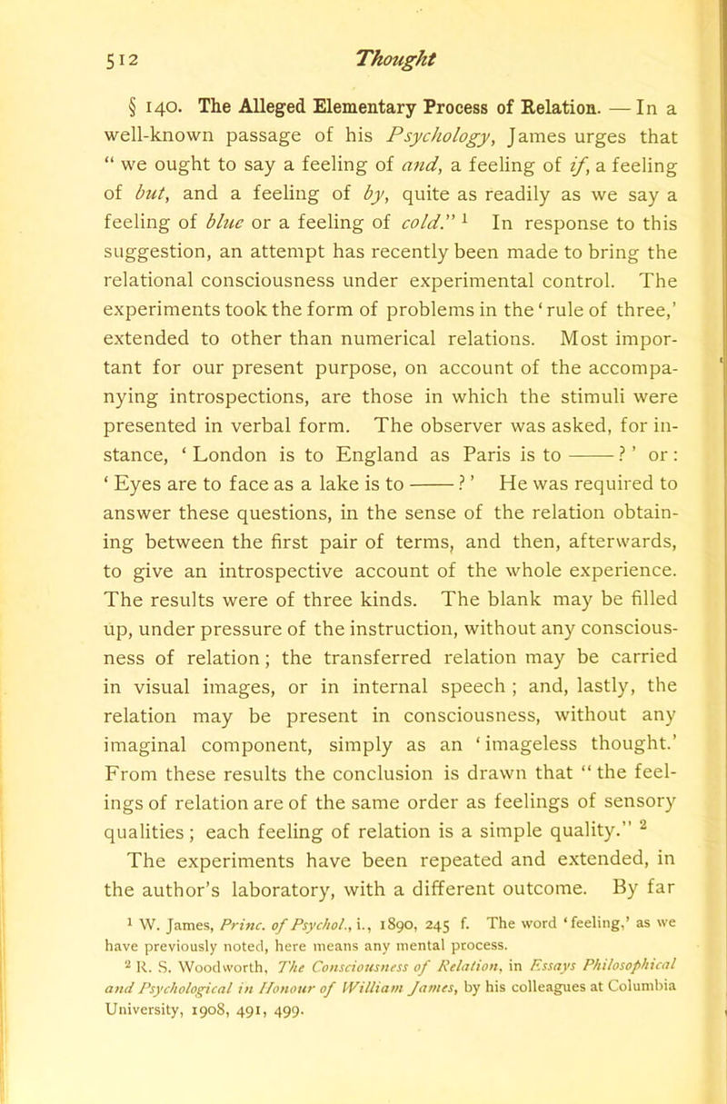 § 140. The Alleged Elementary Process of Relation. — In a well-known passage of his Psychology, James urges that “ we ought to say a feeling of and, a feeling of if, a feeling of but, and a feeling of by, quite as readily as we say a feeling of blue or a feeling of cold.” ^ In response to this suggestion, an attempt has recently been made to bring the relational consciousness under experimental control. The experiments took the form of problems in the‘rule of three,’ extended to other than numerical relations. Most impor- tant for our present purpose, on account of the accompa- nying introspections, are those in which the stimuli were presented in verbal form. The observer was asked, for in- stance, ‘ London is to England as Paris is to 1 ’ or: ‘ Eyes are to face as a lake is to } ’ He was required to answer these questions, in the sense of the relation obtain- ing between the first pair of terms, and then, afterwards, to give an introspective account of the whole experience. The results were of three kinds. The blank may be filled up, under pressure of the instruction, without any conscious- ness of relation; the transferred relation may be carried in visual images, or in internal speech ; and, lastly, the relation may be present in consciousness, without any imaginal component, simply as an ‘ imageless thought.’ From these results the conclusion is drawn that “the feel- ings of relation are of the same order as feelings of sensory qualities; each feeling of relation is a simple quality.’’ ^ The experiments have been repeated and extended, in the author’s laboratory, with a different outcome. By far 1 W. James, Princ. of Psychol., i., 1890, 245 f. The word ‘feeling,’ as we have previously noted, here means any mental process. ^ R. S. Woodworth, The Consciousness of Relation, in Essays Philosophical and Psychological in Ifonour of William James, by his colleagues at Columbia University, 1908, 491, 499.