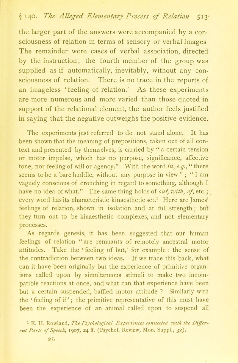 the larger part of the answers were accompanied by a con sciousness of relation in terms of sensory or verbal images The remainder were cases of verbal association, directed by the instruction; the fourth member of the group was supplied as if automatically, inevitably, without any con- sciousness of relation. There is no trace in the reports of an imageless ‘ feeling of relation.’ As these experiments are more numerous and more varied than those quoted in support of the relational element, the author feels justified in saying that the negative outweighs the positive evidence. The experiments just referred to do not stand alone. It has been shown that the meaning of prepositions, taken out of all con- text and presented by themselves, is carried by “ a certain tension or motor impulse, which has no purpose, significance, affective tone, nor feeling of will or agency.” With the word in, e.g., “ there seems to be a bare huddle, without any purpose in view” ; “ I am vaguely conscious of crouching in regard to something, although I have no idea of what.” The same thing holds of out, with, of, etc.; every word has its characteristic kinaesthetic set.' Here are James’ feelings of relation, shown in isolation and at full strength; but they turn out to be kinaesthetic complexes, and not elementary processes. As regards genesis, it has been suggested that our human feelings of relation “are remnants of remotely ancestral motor attitudes. Take the ‘ feeling of but,’ for example: the sense of the contradiction between two ideas. If we trace this back, what can it have been originally but the experience of primitive organ- isms called upon by simultaneous stimuli to make two incom- patible reactions at once, and what can that experience have been but a certain suspended, baffled motor attitude ? Similarly with the ‘ feeling of if ’; the primitive representative of this must have been the experience of an animal called upon to suspend all 1 E. II. Rowland, The Psychological Experiences connected with the Differ- ent Parts of Speech, icp’j, 24 ff. (Psychol. Review, Mon. Suppl., 32). 2L