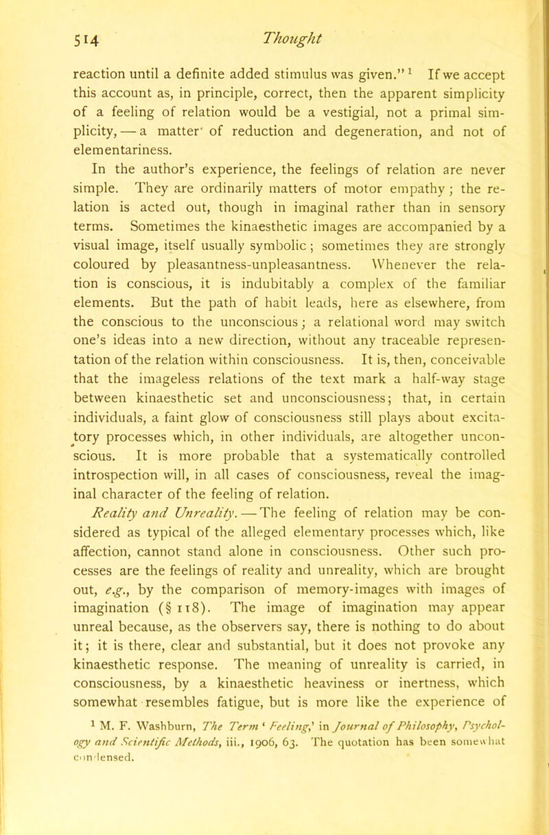 reaction until a definite added stimulus was given.” ^ If we accept this account as, in principle, correct, then the apparent simplicity of a feeling of relation would be a vestigial, not a primal sim- plicity, — a matter' of reduction and degeneration, and not of elementariness. In the author’s experience, the feelings of relation are never simple. They are ordinarily matters of motor empathy; the re- lation is acted out, though in imaginal rather than in sensory terms. Sometimes the kinaesthetic images are accompanied by a visual image, itself usually symbolic ; sometimes they are strongly coloured by pleasantness-unpleasantness. Whenever the rela- tion is conscious, it is indubitably a complex of the familiar elements. But the path of habit leads, here as elsewhere, from the conscious to the unconscious; a relational word may switch one’s ideas into a new direction, without any traceable represen- tation of the relation within consciousness. It is, then, conceivable that the imageless relations of the text mark a half-way stage between kinaesthetic set and unconsciousness; that, in certain individuals, a faint glow of consciousness still plays about excita- ^tory processes which, in other individuals, are altogether uncon- scious. It is more probable that a systematically controlled introspection will, in all cases of consciousness, reveal the imag- inal character of the feeling of relation. Reality and Unreality.—The feeling of relation may be con- sidered as typical of the alleged elementary processes which, like affection, cannot stand alone in consciousness. Other such pro- cesses are the feelings of reality and unreality, which are brought out, e.g., by the comparison of memory-images with images of imagination (§ ii8). The image of imagination may appear unreal because, as the observers say, there is nothing to do about it; it is there, clear and substantial, but it does not provoke any kinaesthetic response. The meaning of unreality is carried, in consciousness, by a kinaesthetic heaviness or inertness, which somewhat resembles fatigue, but is more like the experience of ^ M. F. Washburn, The Term ‘ Feeling,' in Journal of Philosophy, Psychol- ogy and Fcientijic Methods, iii., 1906, 63. The quotation has been somewhat con-lensecl.