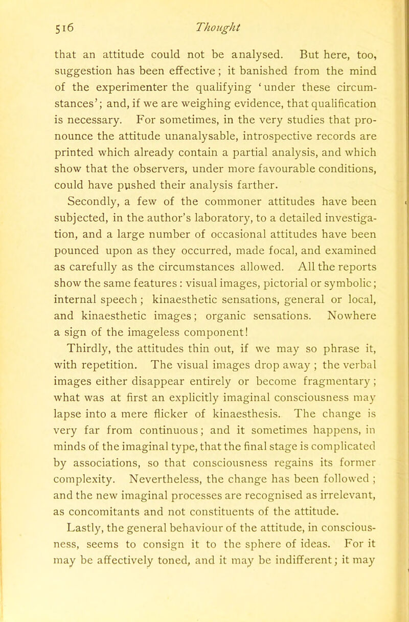 that an attitude could not be analysed. But here, too, suggestion has been effective; it banished from the mind of the experimenter the qualifying ‘ under these circum- stances’; and, if we are weighing evidence, that qualification is necessary. For sometimes, in the very studies that pro- nounce the attitude unanalysable, introspective records are printed which already contain a partial analysis, and which show that the observers, under more favourable conditions, could have pushed their analysis farther. Secondly, a few of the commoner attitudes have been subjected, in the author’s laboratory, to a detailed investiga- tion, and a large number of occasional attitudes have been pounced upon as they occurred, made focal, and examined as carefully as the circumstances allowed. All the reports show the same features: visual images, pictorial or symbolic; internal speech ; kinaesthetic sensations, general or local, and kinaesthetic images; organic sensations. Nowhere a sign of the imageless component! Thirdly, the attitudes thin out, if we may so phrase it, with repetition. The visual images drop away ; the verbal images either disappear entirely or become fragmentary ; what was at first an explicitly imaginal consciousness may lapse into a mere flicker of kinaesthesis. The change is very far from continuous; and it sometimes happens, in minds of the imaginal type, that the final stage is complicated by associations, so that consciousness regains its former complexity. Nevertheless, the change has been followed ; and the new imaginal processes are recognised as irrelevant, as concomitants and not constituents of the attitude. Lastly, the general behaviour of the attitude, in conscious- ness, seems to consign it to the sphere of ideas. For it may be affectively toned, and it may be indifferent; it may