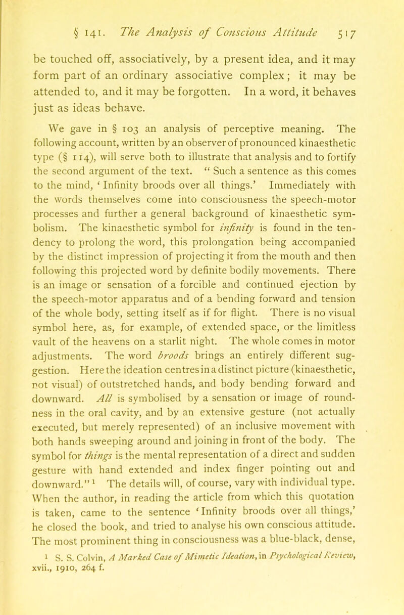 be touched off, associatively, by a present idea, and it may form part of an ordinary associative complex; it may be attended to, and it may be forgotten. In a word, it behaves just as ideas behave. We gave in § 103 an analysis of perceptive meaning. The following account, written by an observer of pronounced kinaesthetic type (§ 114), will serve both to illustrate that analysis and to fortify the second argument of the text. “ Such a sentence as this comes to the mind, ‘ Infinity broods over all things.’ Immediately with the words themselves come into consciousness the speech-motor processes and further a general background of kinaesthetic sym- bolism. The kinaesthetic symbol for infinity is found in the ten- dency to prolong the word, this prolongation being accompanied by the distinct impression of projecting it from the mouth and then following this projected word by definite bodily movements. There is an image or sensation of a forcible and continued ejection by the speech-motor apparatus and of a bending forward and tension of the whole body, setting itself as if for flight. There is no visual symbol here, as, for example, of extended space, or the limitless vault of the heavens on a starlit night. The whole comes in motor adjustments. The word broods brings an entirely different sug- gestion. Here the ideation centresinadistinct picture (kinaesthetic, rot visual) of outstretched hands, and body bending forward and downward. All is symbolised by a sensation or image of round- ness in the oral cavity, and by an extensive gesture (not actually executed, but merely represented) of an inclusive movement with both hands sweeping around and joining in front of the body. Ihe symbol for thui^s is the mental representation of a direct and sudden gesture with hand extended and index finger pointing out and downward.” ^ The details will, of course, vary with individual type. When the author, in reading the article from which this quotation is taken, came to the sentence ‘ Infinity broods over all things,’ he closed the book, and tried to analyse his own conscious attitude. The most prominent thing in consciousness was a blue-black, dense, 1 S. S. Colvin, A Marked Case of Mimetic Ideation, in Psychological Peview, xvii., 1910, 264 f.