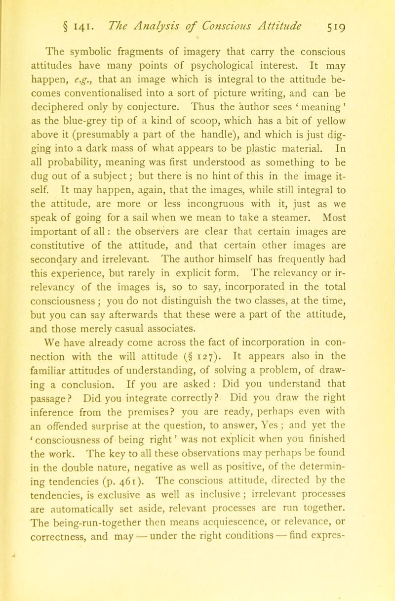 The symbolic fragments of imagery that carry the conscious attitudes have many points of psychological interest. It may happen, e.g., that an image which is integral to the attitude be- comes conventionalised into a sort of picture writing, and can be deciphered only by conjecture. Thus the author sees ‘ meaning ’ as the blue-grey tip of a kind of scoop, which has a bit of yellow above it (presumably a part of the handle), and which is just dig- ging into a dark mass of what appears to be plastic material. In all probability, meaning was first understood as something to be dug out of a subject; but there is no hint of this in the image it- self. It may happen, again, that the images, while still integral to the attitude, are more or less incongruous with it, just as we speak of going for a sail when we mean to take a steamer. Most important of all: the observers are clear that certain images are constitutive of the attitude, and that certain other images are secondary and irrelevant. The author himself has frequently had this experience, but rarely in explicit form. The relevancy or ir- relevancy of the images is, so to say, incorporated in the total consciousness; you do not distinguish the two classes, at the time, but you can say afterwards that these were a part of the attitude, and those merely casual associates. We have already come across the fact of incorporation in con- nection with the will attitude (§127). It appears also in the familiar attitudes of understanding, of solving a problem, of draw- ing a conclusion. If you are asked : Did you understand that passage? Did you integrate correctly? Did you draw the right inference from the premises? you are ready, perhaps even with an offended surprise at the question, to answer. Yes ; and yet the ‘consciousness of being right’ was not explicit when you finished the work. The key to all these observations may perhaps be found in the double nature, negative as well as positive, of the determin- ing tendencies (p. 461). The conscious attitude, directed by the tendencies, is exclusive as well as inclusive; irrelevant processes are automatically set aside, relevant processes are run together. The being-run-together then means acquiescence, or relevance, or correctness, and may — under the right conditions — find expres-