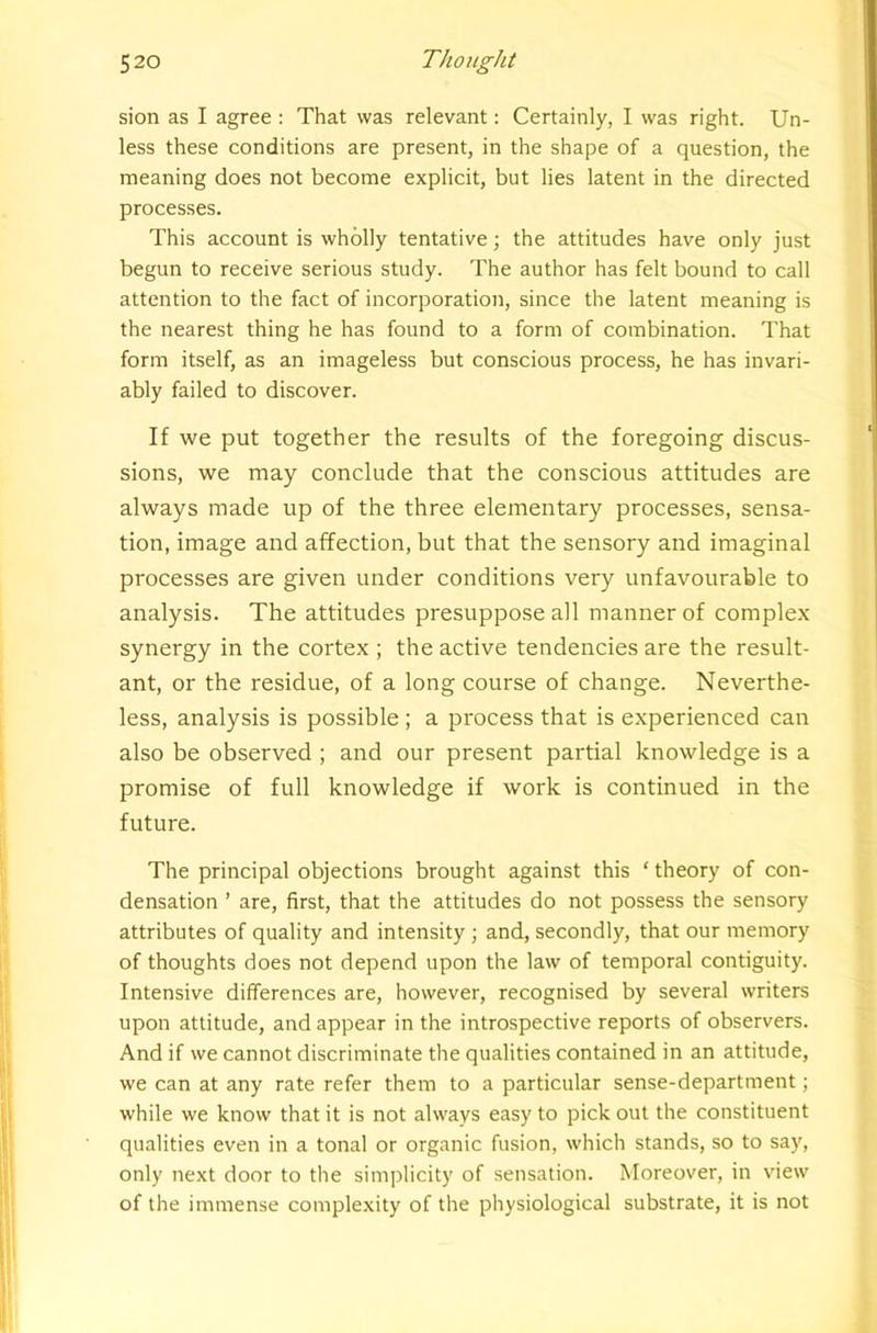 sion as I agree : That was relevant: Certainly, I was right. Un- less these conditions are present, in the shape of a question, the meaning does not become explicit, but lies latent in the directed processes. This account is wholly tentative; the attitudes have only just begun to receive serious study. The author has felt bound to call attention to the fact of incorporation, since the latent meaning is the nearest thing he has found to a form of combination. That form itself, as an imageless but conscious process, he has invari- ably failed to discover. If we put together the results of the foregoing discus- sions, we may conclude that the conscious attitudes are always made up of the three elementary processes, sensa- tion, image and affection, but that the sensory and imaginal processes are given under conditions very unfavourable to analysis. The attitudes presuppose all manner of complex synergy in the cortex ; the active tendencies are the result- ant, or the residue, of a long course of change. Neverthe- less, analysis is possible ; a process that is experienced can also be observed ; and our present partial knowledge is a promise of full knowledge if work is continued in the future. The principal objections brought against this ‘ theory of con- densation ’ are, first, that the attitudes do not possess the sensory attributes of quality and intensity ; and, secondly, that our memory of thoughts does not depend upon the law of temporal contiguity. Intensive differences are, however, recognised by several writers upon attitude, and appear in the introspective reports of observers. And if we cannot discriminate the qualities contained in an attitude, we can at any rate refer them to a particular sense-department; while we know that it is not always easy to pick out the constituent qualities even in a tonal or organic fusion, which stands, so to say, only next door to tlie simplicity of sensation. Moreover, in view of the immense complexity of the physiological substrate, it is not