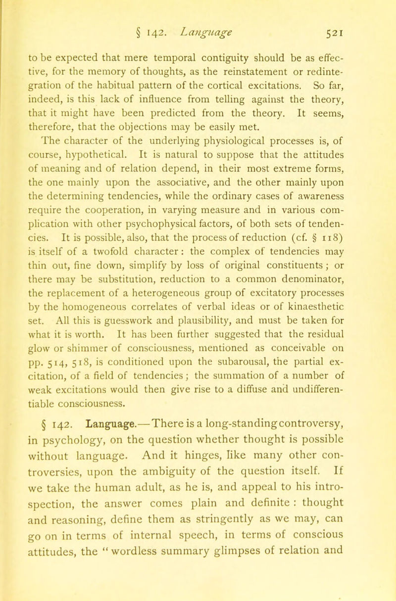 to be expected that mere temporal contiguity should be as effec- tive, for the memory of thoughts, as the reinstatement or redinte- gration of the habitual pattern of the cortical excitations. So far, indeed, is this lack of influence from telling against the theory, that it might have been predicted from the theory. It seems, therefore, that the objections may be easily met. The character of the underlying physiological processes is, of course, hypothetical. It is natural to suppose that the attitudes of meaning and of relation depend, in their most extreme forms, the one mainly upon the associative, and the other mainly upon the determining tendencies, while the ordinary cases of awareness require the cooperation, in varying measure and in various com- plication with other psychophysical factors, of both sets of tenden- cies. It is possible, also, that the process of reduction (cf. § 118) is itself of a twofold character: the complex of tendencies may thin out, fine down, simplify by loss of original constituents; or there may be substitution, reduction to a common denominator, the replacement of a heterogeneous group of excitatory processes by the homogeneous correlates of verbal ideas or of kinaesthetic set. All this is guesswork and plausibility, and must be taken for what it is worth. It has been further suggested that the residual glow or shimmer of consciousness, mentioned as conceivable on pp, 514, 518, is conditioned upon the subarousal, the partial ex- citation, of a field of tendencies; the summation of a number of weak excitations would then give rise to a diffuse and undifferen- tiable consciousness. § 142. Language.—There is a long-standingcontroversy, in psychology, on the question whether thought is possible without language. And it hinges, like many other con- troversies, upon the ambiguity of the question itself. If we take the human adult, as he is, and appeal to his intro- spection, the answer comes plain and definite : thought and reasoning, define them as stringently as we may, can go on in terms of internal speech, in terms of conscious attitudes, the “ wordless summary glimpses of relation and