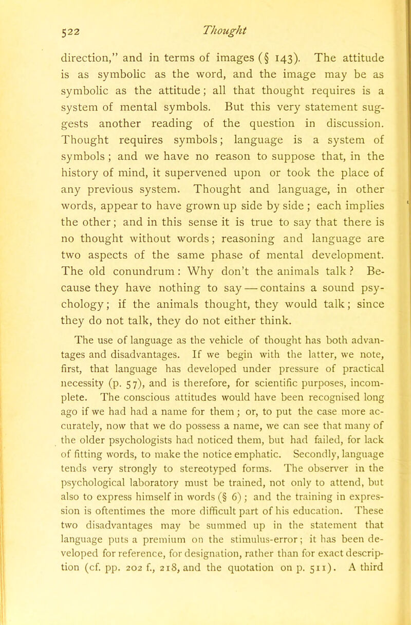 direction,” and in terms of images (§ 143). The attitude is as symbolic as the word, and the image may be as symbolic as the attitude; all that thought requires is a system of mental symbols. But this very statement sug- gests another reading of the question in discussion. Thought requires symbols; language is a system of symbols ; and we have no reason to suppose that, in the history of mind, it supervened upon or took the place of any previous system. Thought and language, in other words, appear to have grown up side by side ; each implies the other; and in this sense it is true to say that there is no thought without words; reasoning and language are two aspects of the same phase of mental development. The old conundrum : Why don’t the animals talk} Be- cause they have nothing to say — contains a sound psy- chology ; if the animals thought, they would talk; since they do not talk, they do not either think. The use of language as the vehicle of thought has both advan- tages and disadvantages. If we begin with the latter, we note, first, that language has developed under pressure of practical necessity (p. 57), and is therefore, for scientific purposes, incom- plete. The conscious attitudes would have been recognised long ago if we had had a name for them; or, to put the case more ac- curately, now that we do possess a name, we can see that many of the older psychologists had noticed them, but had failed, for lack of fitting words, to make the notice emphatic. Secondly, language tends very strongly to stereotyped forms. The observer in the psychological laboratory must be trained, not only to attend, but also to express himself in words (§ 6); and the training in expres- sion is oftentimes the more difficult part of his education. These two disadvantages may be summed up in the statement that language puts a premium on the stimulus-error; it has been de- veloped for reference, for designation, rather than for exact descrip- tion (cf. pp. 202 f., 218, and the quotation on p. 511). A third