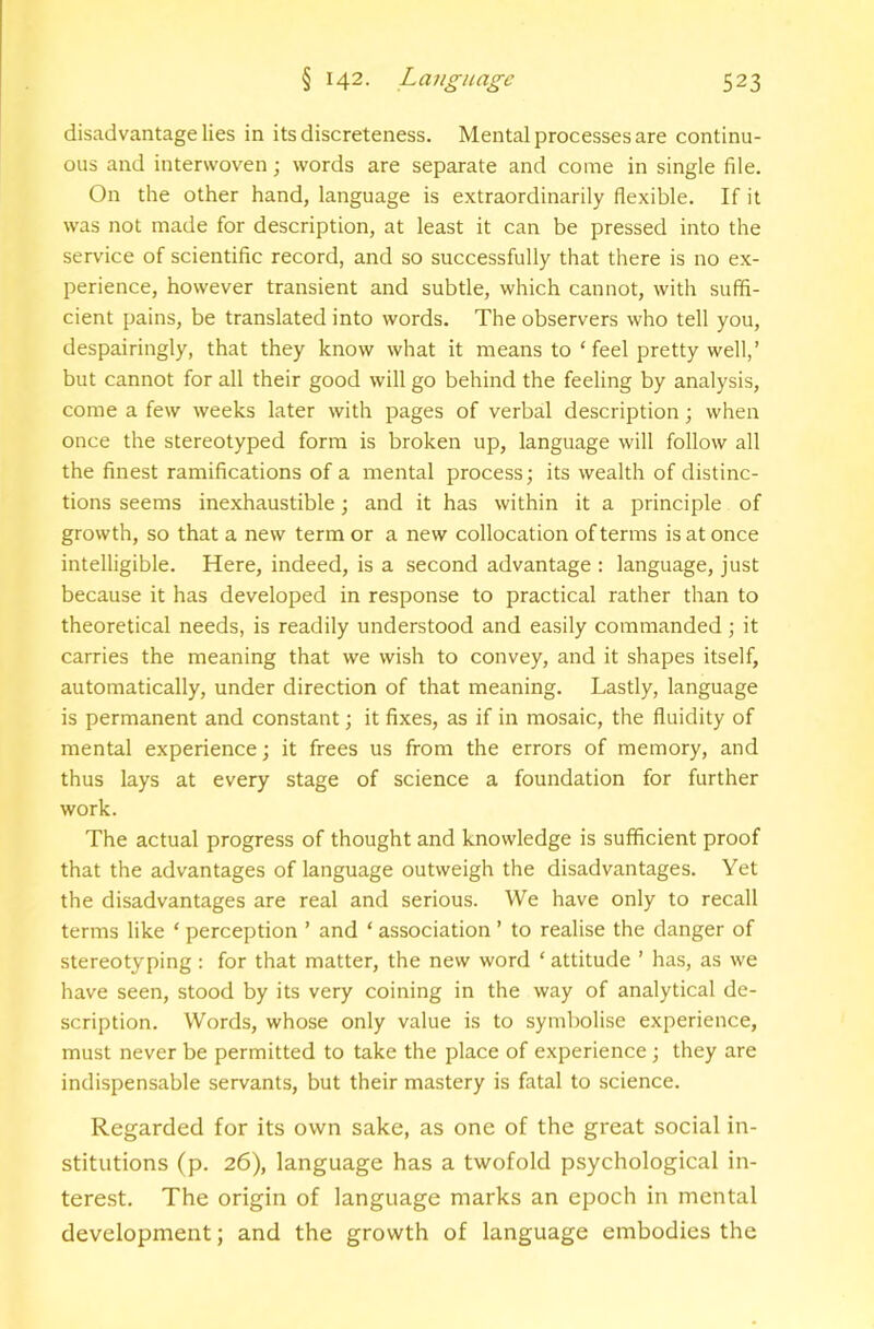 disadvantage lies in its discreteness. Mental processes are continu- ous and interwoven; words are separate and come in single file. On the other hand, language is extraordinarily flexible. If it was not made for description, at least it can be pressed into the service of scientific record, and so successfully that there is no ex- perience, however transient and subtle, which cannot, with suffi- cient pains, be translated into words. The observers who tell you, despairingly, that they know what it means to ‘ feel pretty well,’ but cannot for all their good will go behind the feeling by analysis, come a few weeks later with pages of verbal description; when once the stereotyped form is broken up, language will follow all the finest ramifications of a mental process; its wealth of distinc- tions seems inexhaustible; and it has within it a principle of growth, so that a new term or a new collocation of terms is at once intelligible. Here, indeed, is a second advantage : language, just because it has developed in response to practical rather than to theoretical needs, is readily understood and easily commanded; it carries the meaning that we wish to convey, and it shapes itself, automatically, under direction of that meaning. Lastly, language is permanent and constant; it fixes, as if in mosaic, the fluidity of mental experience; it frees us from the errors of memory, and thus lays at every stage of science a foundation for further work. The actual progress of thought and knowledge is sufficient proof that the advantages of language outweigh the disadvantages. Yet the disadvantages are real and serious. We have only to recall terms like ‘ perception ’ and ‘ association ’ to realise the danger of stereotyping : for that matter, the new word ‘ attitude ’ has, as we have seen, stood by its very coining in the way of analytical de- scription. Words, whose only value is to symbolise experience, must never be permitted to take the place of experience; they are indispensable servants, but their mastery is fatal to science. Regarded for its own sake, as one of the great social in- stitutions (p. 26), language has a twofold psychological in- terest. The origin of language marks an epoch in mental development; and the growth of language embodies the
