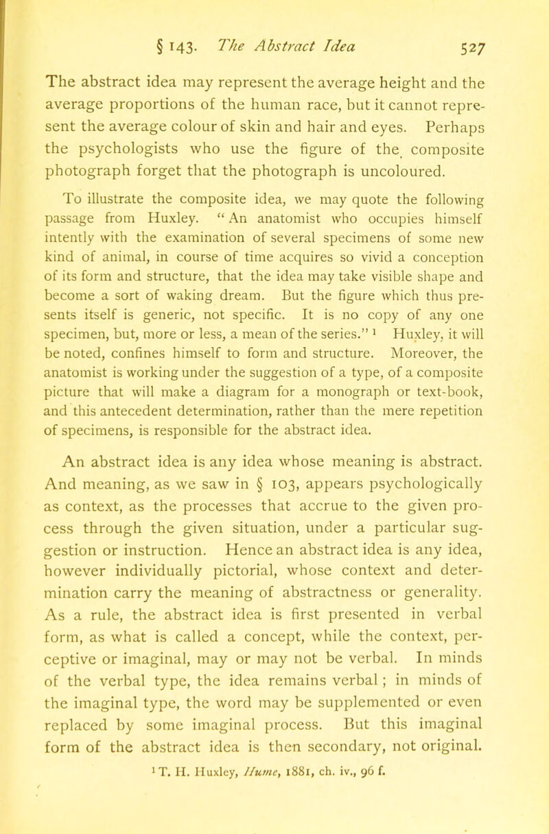 The abstract idea may represent the average height and the average proportions of the human race, but it cannot repre- sent the average colour of skin and hair and eyes. Perhaps the psychologists who use the figure of the composite photograph forget that the photograph is uncoloured. To illustrate the composite idea, we may quote the following passage from Huxley. “ An anatomist who occupies himself intently with the examination of several specimens of some new kind of animal, in course of time acquires so vivid a conception of its form and structure, that the idea may take visible shape and become a sort of waking dream. But the figure which thus pre- sents itself is generic, not specific. It is no copy of any one specimen, but, more or less, a mean of the series.” ^ Huxley, it will be noted, confines himself to form and structure. Moreover, the anatomist is working under the suggestion of a type, of a composite picture that will make a diagram for a monograph or text-book, and this antecedent determination, rather than the mere repetition of specimens, is responsible for the abstract idea. An abstract idea is any idea whose meaning is abstract. And meaning, as we saw in § 103, appears psychologically as context, as the processes that accrue to the given pro- cess through the given situation, under a particular sug- gestion or instruction. Hence an abstract idea is any idea, however individually pictorial, whose context and deter- mination carry the meaning of abstractness or generality. As a rule, the abstract idea is first presented in verbal form, as what is called a concept, while the context, per- ceptive or imaginal, may or may not be verbal. In minds of the verbal type, the idea remains verbal; in minds of the imaginal type, the word may be supplemented or even replaced by some imaginal process. But this imaginal form of the abstract idea is then secondary, not original. 'T. II. Huxley, Hume, 1881, ch. iv., 96 f.