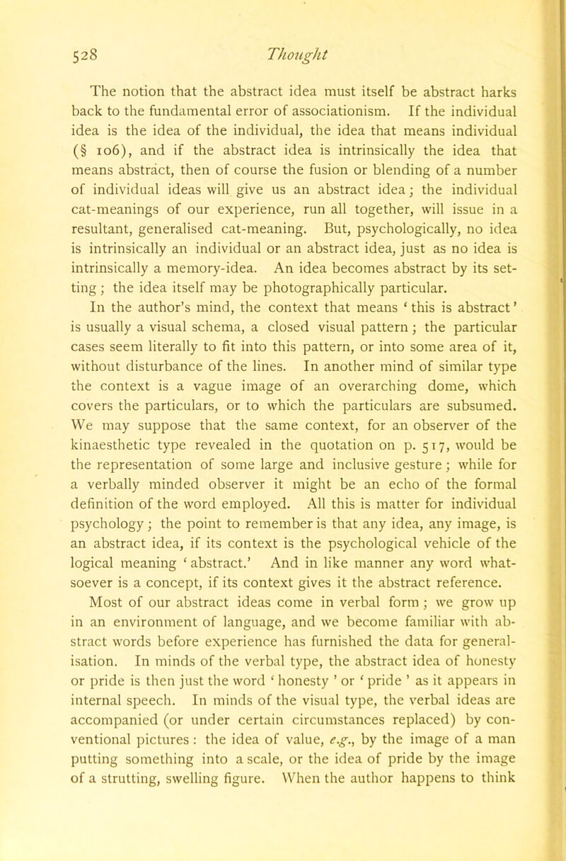 The notion that the abstract idea must itself be abstract harks back to the fundamental error of associationism. If the individual idea is the idea of the individual, the idea that means individual (§ io6), and if the abstract idea is intrinsically the idea that means abstract, then of course the fusion or blending of a number of individual ideas will give us an abstract idea \ the individual cat-meanings of our experience, run all together, will issue in a resultant, generalised cat-meaning. But, psychologically, no idea is intrinsically an individual or an abstract idea, just as no idea is intrinsically a memory-idea. An idea becomes abstract by its set- ting ; the idea itself may be photographically particular. In the author’s mind, the context that means ‘ this is abstract ’ is usually a visual schema, a closed visual pattern; the particular cases seem literally to fit into this pattern, or into some area of it, without disturbance of the lines. In another mind of similar type the context is a vague image of an overarching dome, which covers the particulars, or to which the particulars are subsumed. We may suppose that the same context, for an observer of the kinaesthetic type revealed in the quotation on p. 517, would be the representation of some large and inclusive gesture; while for a verbally minded observer it might be an echo of the formal definition of the word employed. All this is matter for individual psychology; the point to remember is that any idea, any image, is an abstract idea, if its context is the psychological vehicle of the logical meaning ‘ abstract.’ And in like manner any word what- soever is a concept, if its context gives it the abstract reference. Most of our abstract ideas come in verbal form ; we grow up in an environment of language, and we become familiar with ab- stract words before experience has furnished the data for general- isation. In minds of the verbal type, the abstract idea of honesty or pride is then just the word ‘ honesty ’ or ‘ pride ’ as it appears in internal speech. In minds of the visual type, the verbal ideas are accompanied (or under certain circumstances replaced) by con- ventional pictures : the idea of value, e.g., by the image of a man putting something into a scale, or the idea of pride by the image of a strutting, swelling figure. When the author happens to think