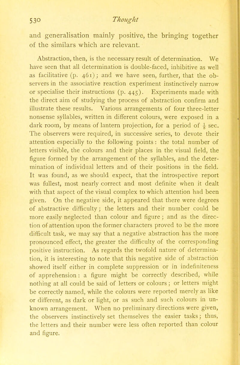 and generalisation mainly positive, the bringing together of the similars which are relevant. Abstraction, then, is the necessary result of determination. We have seen that all determination is double-faced, inhibitive as well as facilitative (p. 461); and we have seen, further, that the ob- servers in the associative reaction experiment instinctively narrow or specialise their instructions (p. 445). Experiments made with the direct aim of studying the process of abstraction confirm and illustrate these results. Various arrangements of four three-letter nonsense syllables, written in different colours, were exposed in a dark room, by means of lantern projection, for a period of ^ sec. The observers were required, in successive series, to devote their attention especially to the following points; the total number of letters visible, the colours and their places in the visual field, the figure formed by the arrangement of the syllables, and the deter- mination of individual letters and of their positions in the field. It was found, as we should expect, that the introspective report was fullest, most nearly correct and most definite when it dealt with that aspect of the visual complex to which attention had been given. On the negative side, it appeared that there were degrees of abstractive difficulty; the letters and their number could be more easily neglected than colour and figure; and as the direc- tion of attention upon the former characters proved to be the more difficult task, we may say that a negative abstraction has the more pronounced effect, the greater the difficulty of the corresponding positive instruction. As regards the twofold nature of determina- tion, it is interesting to note that this negative side of abstraction showed itself either in complete suppression or in indefiniteness of apprehension : a figure might be correctly described, while nothing at all could be said of letters or colours ; or letters might be correctly named, while the colours were reported merely as like or different, as dark or light, or as such and such colours in un- known arrangement. When no preliminary directions were given, the observers instinctively set themselves the easier tasks; thus, the letters and their number were less often reported than colour and figure.