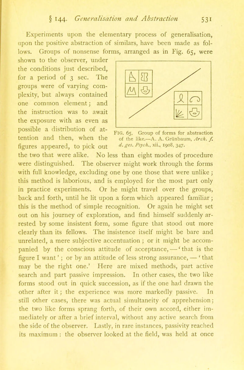 Experiments upon the elementary process of generalisation, upon the positive abstraction of similars, have been made as fol- lows. Groups of nonsense forms, arranged as in Fig. 65, were shown to the observer, under the conditions just described, for a period of 3 sec. The groups were of varying com- plexity, but always contained one common element; and the instruction was to await the exposure with as even as possible a distribution of at- tention and then, when the figures appeared, to pick out the two that were alike. No less than eight modes of procedure were distinguished. The observer might work through the forms with full knowledge, excluding one by one those that were unlike; this method is laborious, and is employed for the most part only in practice experiments. Or he might travel over the groups, back and forth, until he lit upon a form which appeared familiar; this is the method of simple recognition. Or again he might set out on his journey of exploration, and find himself suddenly ar- rested by some insistent form, some figure that stood out more clearly than its fellows. The insistence itself might be bare and unrelated, a mere subjective accentuation j or it might be accom- panied by the conscious attitude of acceptance, — ‘that is the figure I want ’; or by an attitude of less strong assurance, — ‘ that may be the right one.’ Here are mixed methods, part active search and part passive impression. In other cases, the two like forms stood out in quick succession, as if the one had drawn the other after it; the experience was more markedly passive. In still other cases, there was actual simultaneity of apprehension; the two like forms sprang forth, of their own accord, either im- mediately or after a brief interval, without any active search from the side of the observer. Lastly, in rare instances, passivity reached its maximum : the observer looked at the field, was held at once Fig. 65. Group of forms for abstraction of the like.—A. A. Griinbaum, Arch. f. d. ges. Psych., xii., 1908, 347.