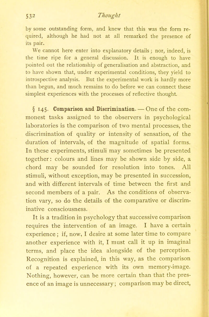 by some outstanding form, and knew that this was the form re- quired, although he had not at all remarked the presence of its pair. We cannot here enter into explanatory details; nor, indeed, is the time ripe for a general discussion. It is enough to have pointed out the relationship of generalisation and abstraction, and to have shown that, under experimental conditions, they yield to introspective analysis. But the experimental work is hardly more than begun, and much remains to do before we can connect these simplest experiences with the processes of reflective thought. § 145. Comparison and Discrimination. — One of the com- monest tasks assigned to the observers in psychological laboratories is the comparison of two mental processes, the discrimination of quality or intensity of sensation, of the duration of intervals, of the magnitude of spatial forms. In these experiments, stimuli may sometimes be presented together: colours and lines may be shown side by side, a chord may be sounded for resolution into tones. All stimuli, without exception, may be presented in succession, and with different intervals of time between the first and second members of a pair. As the conditions of observa- tion vary, so do the details of the comparative or discrim- inative consciousness. It is a tradition in psychology that successive comparison requires the intervention of an image. I have a certain experience; if, now, I desire at some later time to compare another experience with it, I must call it up in imaginal terms, and place the idea alongside of the perception. Recognition is explained, in this way, as the comparison of a repeated experience with its own memory-image. Nothing, however, can be more certain than that the pres- ence of an image is unnecessary; comparison may be direct,