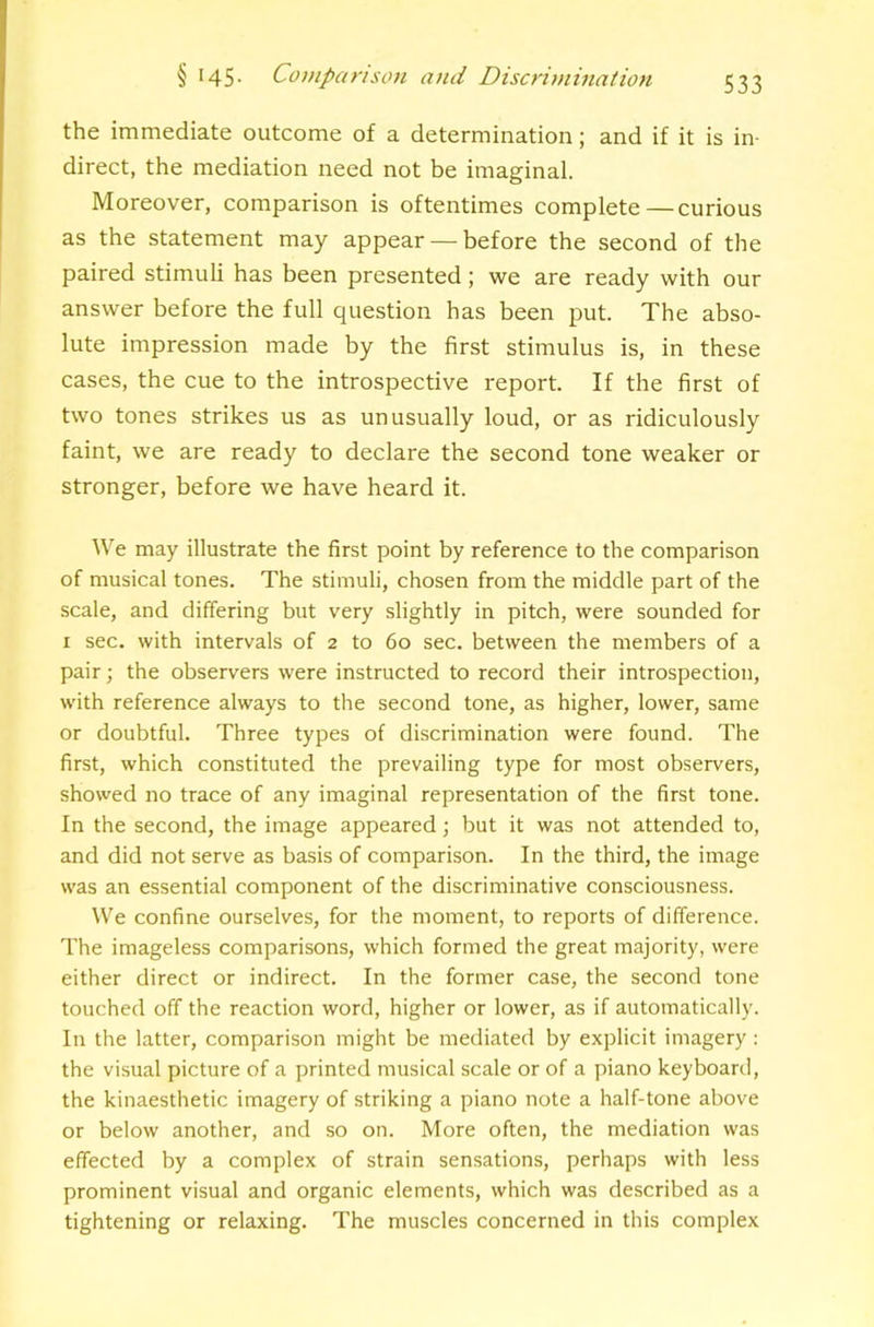 the immediate outcome of a determination; and if it is in- direct, the mediation need not be imaginal. Moreover, comparison is oftentimes complete—curious as the statement may appear — before the second of the paired stimuli has been presented; we are ready with our answer before the full question has been put. The abso- lute impression made by the first stimulus is, in these cases, the cue to the introspective report. If the first of two tones strikes us as unusually loud, or as ridiculously faint, we are ready to declare the second tone weaker or stronger, before we have heard it. \Ve may illustrate the first point by reference to the comparison of musical tones. The stimuli, chosen from the middle part of the scale, and differing but very slightly in pitch, were sounded for I sec. with intervals of 2 to 60 sec. between the members of a pair; the observers were instructed to record their introspection, with reference always to the second tone, as higher, lower, same or doubtful. Three types of discrimination were found. The first, which constituted the prevailing type for most observers, showed no trace of any imaginal representation of the first tone. In the second, the image appeared; but it was not attended to, and did not serve as basis of comparison. In the third, the image was an essential component of the discriminative consciousness. W^e confine ourselves, for the moment, to reports of difference. The imageless comparisons, which formed the great majority, were either direct or indirect. In the former case, the second tone touched off the reaction word, higher or lower, as if automatically. In the latter, comparison might be mediated by explicit imagery: the visual picture of a printed musical scale or of a piano keyboard, the kinaesthetic imagery of striking a piano note a half-tone above or below another, and so on. More often, the mediation was effected by a complex of strain sensations, perhaps with less prominent visual and organic elements, which was described as a tightening or relaxing. The muscles concerned in this complex