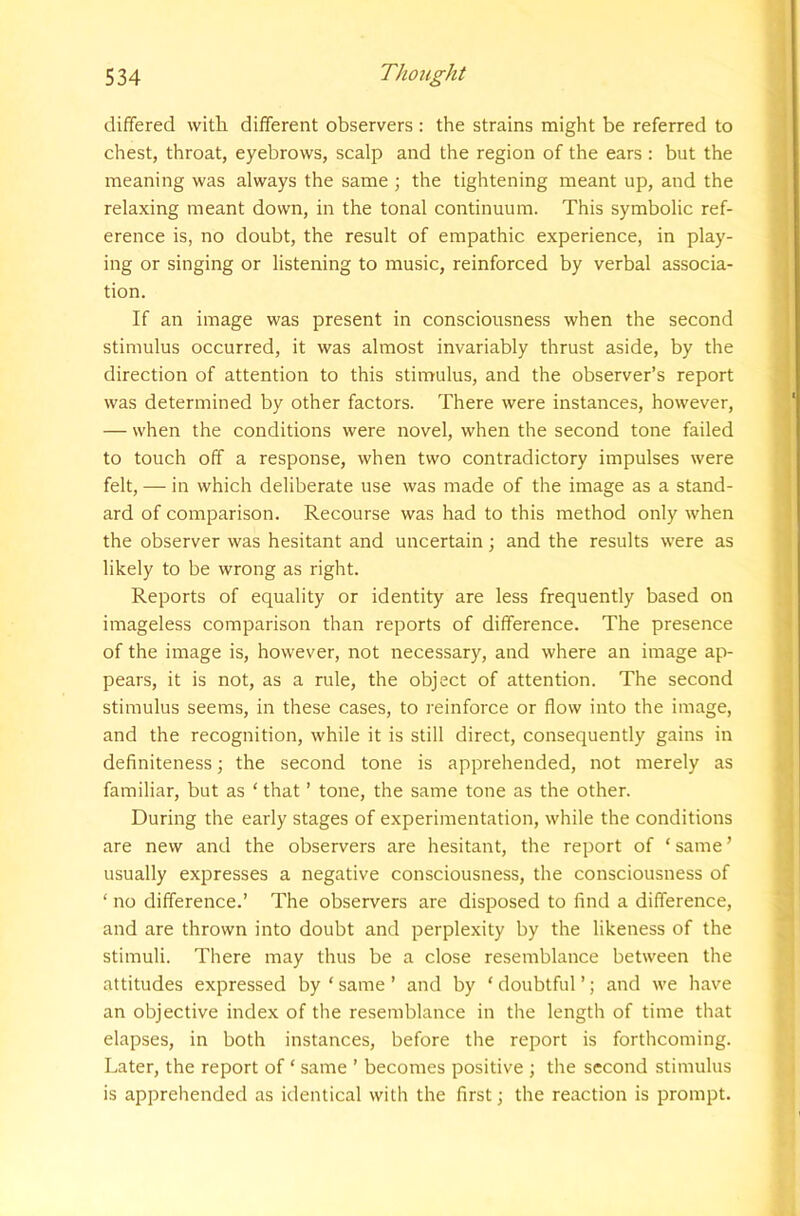 differed with, different observers : the strains might be referred to chest, throat, eyebrows, scalp and the region of the ears : but the meaning was always the same ; the tightening meant up, and the relaxing meant down, in the tonal continuum. This symbolic ref- erence is, no doubt, the result of empathic experience, in play- ing or singing or listening to music, reinforced by verbal associa- tion. If an image was present in consciousness when the second stimulus occurred, it was almost invariably thrust aside, by the direction of attention to this stimulus, and the observer’s report was determined by other factors. There were instances, however, — when the conditions were novel, when the second tone failed to touch off a response, when two contradictory impulses were felt, — in which deliberate use was made of the image as a stand- ard of comparison. Recourse was had to this method only when the observer was hesitant and uncertain; and the results were as likely to be wrong as right. Reports of equality or identity are less frequently based on imageless comparison than reports of difference. The presence of the image is, however, not necessary, and where an image ap- pears, it is not, as a rule, the object of attention. The second stimulus seems, in these cases, to reinforce or flow into the image, and the recognition, while it is still direct, consequently gains in definiteness; the second tone is apprehended, not merely as familiar, but as ‘ that ’ tone, the same tone as the other. During the early stages of experimentation, while the conditions are new and the observers are hesitant, the report of ‘ same ’ usually expresses a negative consciousness, the consciousness of ‘ no difference.’ The observers are disposed to find a difference, and are thrown into doubt and perplexity by the likeness of the stimuli. There may thus be a close resemblance between the attitudes expressed by ‘ same ’ and by ‘ doubtful ’; and we have an objective index of the resemblance in the length of time that elapses, in both instances, before the report is forthcoming. Later, the report of ‘ same ’ becomes positive ; the second stimulus is apprehended as identical with the first; the reaction is prompt.