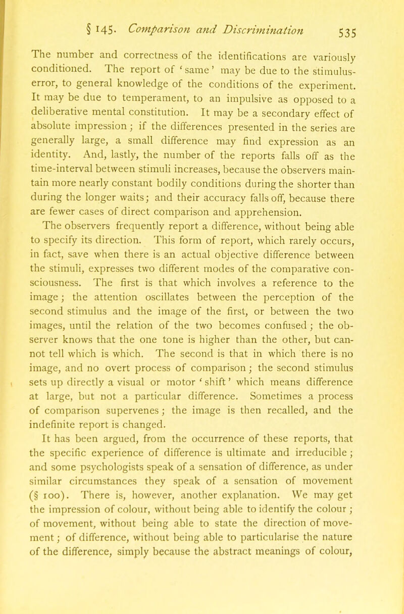 The number and correctness of the identifications are variously conditioned. The report of ‘same’ may be due to the stimulus- error, to general knowledge of the conditions of the experiment. It may be due to temperament, to an impulsive as opposed to a deliberative mental constitution. It may be a secondary effect of absolute impression; if the differences presented in the series are generally large, a small difference may find expression as an identity. And, lastly, the number of the reports falls off as the time-interval between stimuli increases, because the observers main- tain more nearly constant bodily conditions during the shorter than during the longer waits; and their accuracy falls off, because there are fewer cases of direct comparison and apprehension. The observers frequently report a difference, without being able to specify its direction. This form of report, which rarely occurs, in fact, save when there is an actual objective difference between the stimuli, expresses two different modes of the comparative con- sciousness. The first is that which involves a reference to the image; the attention oscillates between the perception of the second stimulus and the image of the first, or between the two images, until the relation of the two becomes confused; the ob- server knows that the one tone is higher than the other, but can- not tell which is which. The second is that in which there is no image, and no overt process of comparison; the second stimulus sets up directly a visual or motor‘shift’ which means difference at large, but not a particular difference. Sometimes a process of comparison supervenes; the image is then recalled, and the indefinite report is changed. It has been argued, from the occurrence of these reports, that the specific experience of difference is ultimate and irreducible; and some psychologists speak of a sensation of difference, as under similar circumstances they speak of a sensation of movement (§ loo). There is, however, another explanation. We may get the impression of colour, without being able to identify the colour ; of movement, without being able to state the direction of move- ment ; of difference, without being able to particularise the nature of the difference, simply because the abstract meanings of colour,