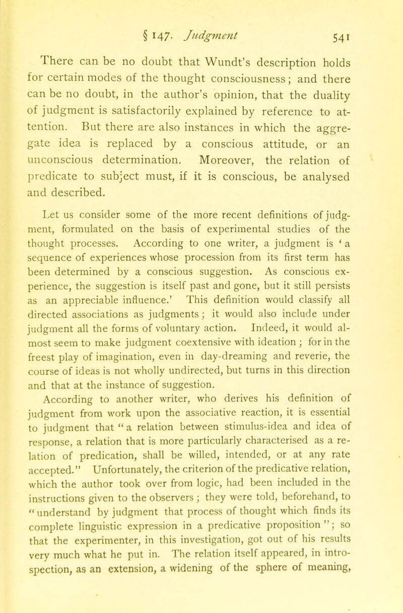 There can be no doubt that Wundt’s description holds for certain modes of the thought consciousness ; and there can be no doubt, in the author’s opinion, that the duality of judgment is satisfactorily explained by reference to at- tention. But there are also instances in which the aggre- gate idea is replaced by a conscious attitude, or an unconscious determination. Moreover, the relation of predicate to subject must, if it is conscious, be analysed and described. Let us consider some of the more recent definitions of judg- ment, formulated on the basis of experimental studies of the thought processes. According to one writer, a judgment is ‘ a sequence of experiences whose procession from its first term has been determined by a conscious suggestion. As conscious ex- perience, the suggestion is itself past and gone, but it still persists as an appreciable influence.’ This definition would classify all directed associations as judgments j it would also include under judgment all the forms of voluntary action. Indeed, it would al- most seem to make judgment coextensive with ideation ; for in the freest play of imagination, even in day-dreaming and reverie, the course of ideas is not wholly undirected, but turns in this direction and that at the instance of suggestion. According to another writer, who derives his definition of judgment from work upon the associative reaction, it is essential to judgment that “ a relation between stimulus-idea and idea of response, a relation that is more particularly characterised as a re- lation of predication, shall be willed, intended, or at any rate accepted.” Unfortunately, the criterion of the predicative relation, which the author took over from logic, had been included in the instructions given to the observers ; they were told, beforehand, to “understand by judgment that process of thought which finds its complete linguistic expression in a predicative proposition ” j so that the experimenter, in this investigation, got out of his results very much what he put in. The relation itself appeared, in intro- spection, as an extension, a widening of the sphere of meaning,