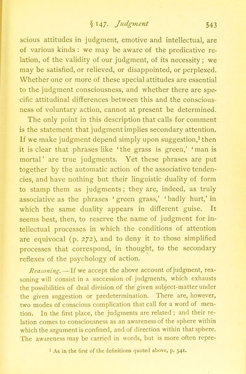 scious attitudes in judgment, emotive and intellectual, are of various kinds : we may be aware of the predicative re- lation, of the validity of our judgment, of its necessity; we may be satisfied, or relieved, or disappointed, or perplexed. Whether one or more of these special attitudes are essential to the judgment consciousness, and whether there are spe- cific attitudinal differences between this and the conscious- ness of voluntary action, cannot at present be determined. The only point in this description that calls for comment is the statement that judgment implies secondary attention. If we make judgment depend simply upon suggestion,^ then it is clear that phrases like ‘the grass is green,’ ‘man is mortal’ are true judgments. Yet these phrases are put together by the automatic action of the associative tenden- cies, and have nothing but their linguistic duality of form to stamp them as judgments; they are, indeed, as truly associative as the phrases ‘ green grass,’ ‘ badly hurt,’ in which the same duality appears in different guise. It seems best, then, to reserve the name of judgment for in- tellectual processes in which the conditions of attention are equivocal (p. 272), and to deny it to those simplified processes that correspond, in thought, to the secondary reflexes of the psychology of action. Reasoning.— li we accept the above account of judgment, rea- soning will consist in a succession of judgments, which exhausts the possibilities of dual division of the given subject-matter under the given suggestion or predetermination. There are, however, two modes of conscious complication that call for a word of men- tion. In the first place, the judgments are related ; and their re- lation comes to consciousness as an awareness of the sphere within which the argument is confined, and of direction within that sphere. The awareness may be carried in words, but is more often repre- 1 As in the first of the definitions quoted above, p. 541.