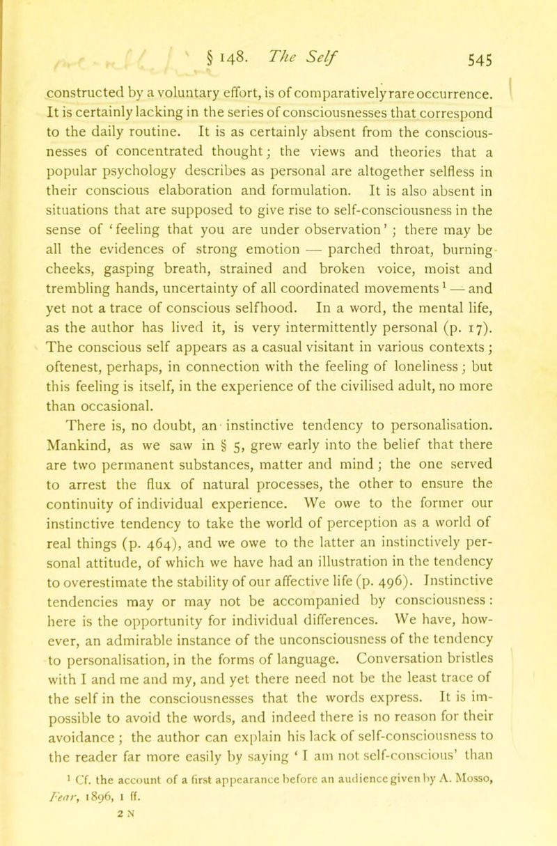 constructed by a voluntary effort, is of comparatively rare occurrence. It is certainly lacking in the series of consciousnesses that correspond to the daily routine. It is as certainly absent from the conscious- nesses of concentrated thought; the views and theories that a popular psychology describes as personal are altogether selfless in their conscious elaboration and formulation. It is also absent in situations that are supposed to give rise to self-consciousness in the sense of ‘ feeling that you are under observation ’ ; there may be all the evidences of strong emotion — parched throat, burning cheeks, gasping breath, strained and broken voice, moist and trembling hands, uncertainty of all coordinated movements ^ — and yet not a trace of conscious selfhood. In a word, the mental life, as the author has lived it, is very intermittently personal (p. 17). The conscious self appears as a casual visitant in various contexts ; oftenest, perhaps, in connection with the feeling of loneliness ; but this feeling is itself, in the experience of the civilised adult, no more than occasional. There is, no doubt, an instinctive tendency to personalisation. Mankind, as we saw in § 5, grew early into the belief that there are two permanent substances, matter and mind; the one served to arrest the flux of natural processes, the other to ensure the continuity of individual experience. We owe to the former our instinctive tendency to take the world of perception as a world of real things (p. 464), and we owe to the latter an instinctively per- sonal attitude, of which we have had an illustration in the tendency to overestimate the stability of our affective life (p. 496). Instinctive tendencies may or may not be accompanied by consciousness : here is the opportunity for individual differences. We have, how- ever, an admirable instance of the unconsciousness of the tendency to personalisation, in the forms of language. Conversation bristles with I and me and my, and yet there need not be the least trace of the self in the consciousnesses that the words express. It is im- possible to avoid the words, and indeed there is no reason for their avoidance ; the author can explain his lack of self-consciousness to the reader far more easily by saying ‘ T am not self-conscious’ than * Cf. the account of a (ir.st appearance before an audience given liy A. Mosso, I'enr, 1896, 1 ff. 2 N