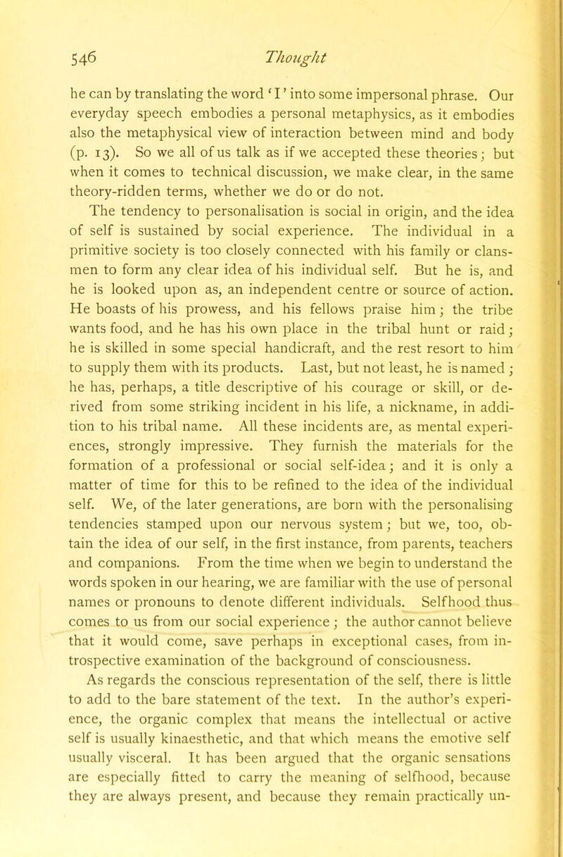 he can by translating the word ' I ’ into some impersonal phrase. Our everyday speech embodies a personal metaphysics, as it embodies also the metaphysical view of interaction between mind and body (p. 13). So we all of us talk as if we accepted these theories; but when it comes to technical discussion, we make clear, in the same theory-ridden terms, whether we do or do not. The tendency to personalisation is social in origin, and the idea of self is sustained by social experience. The individual in a primitive society is too closely connected with his family or clans- men to form any clear idea of his individual self. But he is, and he is looked upon as, an independent centre or source of action. He boasts of his prowess, and his fellows praise him; the tribe wants food, and he has his own place in the tribal hunt or raid; he is skilled in some special handicraft, and the rest resort to him to supply them with its products. Last, but not least, he is named ; he has, perhaps, a title descriptive of his courage or skill, or de- rived from some striking incident in his life, a nickname, in addi- tion to his tribal name. All these incidents are, as mental experi- ences, strongly impressive. They furnish the materials for the formation of a professional or social self-idea; and it is only a matter of time for this to be refined to the idea of the individual self. We, of the later generations, are born with the personalising tendencies stamped upon our nervous system; but we, too, ob- tain the idea of our self, in the first instance, from parents, teachers and companions. From the time when we begin to understand the words spoken in our hearing, we are familiar with the use of personal names or pronouns to denote different individuals. Selfhood thus comes to us from our social experience; the author cannot believe that it would come, save perhaps in exceptional cases, from in- trospective examination of the background of consciousness. As regards the conscious representation of the self, there is little to add to the bare statement of the text. In the author’s experi- ence, the organic complex that means the intellectual or active self is usually kinaesthetic, and that which means the emotive self usually visceral. It has been argued that the organic sensations are especially fitted to carry the meaning of selfliood, because they are always present, and because they remain practically un-