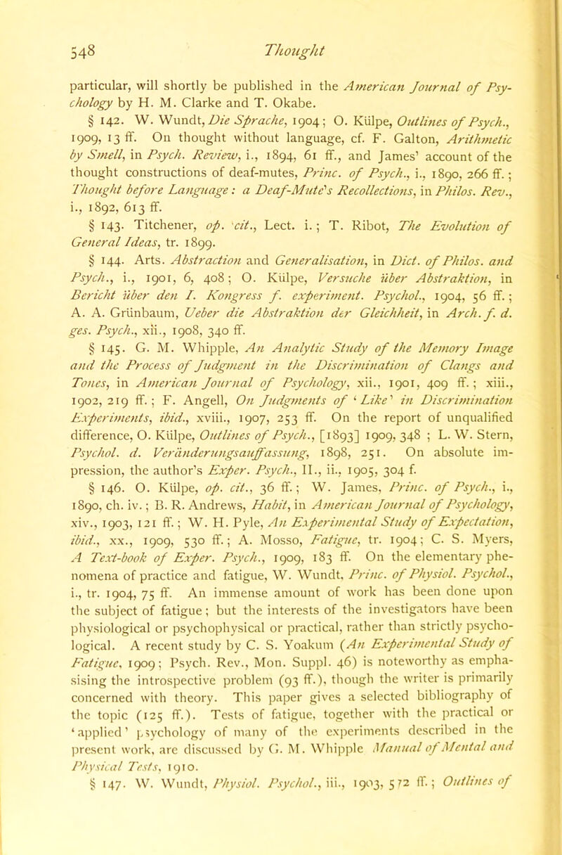 particular, will shortly be published in the American Journal of Psy- chology by H. M. Clarke and T. Okabe. § 142. W. Die Sprache, 1904; O. Kiilpe, Outlines of Psych., 1909, 13 flf. On thought without language, cf. F. Galton, Arithntetic by Smell, in Psych. Review, i., 1894, 61 ff., and James’ account of the thought constructions of deaf-mutes, Princ. of Psych., i., 1890, 266 ff.; Thought before Language: a Deaf-Mute''s Recollections, m Philos. Rev., i., 1892, 613 ff. § 143. Titchener, op. cit., Lect. i.; T. Ribot, The Evolution of General Ideas, tr. 1899. § 144. Arts. Abstraction and Generalisation, in Diet, of Philos, and Psych., i., 1901, 6, 408; O. Kiilpe, Versuche iiber Abstraktion, in Bericht iiber den /. Kongress f. experinmit. Psychol., 1904, 56 ff.; A. A. Griinbaum, Ueber die Abstraktion der Gleichheit, in Arch. f. d. ges. Psych., xii., 1908, 340 ff. § 145. G. M. Whipple, An Analytic Study of the Memory Image and the Proeess of Judgment in the Diserimination of Clangs and Tones, in Ameriean Journal of Psyehology, xii., 1901, 409 If.; xiii., 1902, 219 ff.; F. Angell, On Judgments of ‘•Like' in Diserimination E.xpcrimcnts, ibid., xviii., 1907, 253 ff. On the report of unqualified difference, O. Kiilpe, Outlines of Psyeh., [1893] 1909, 348 ; L. W. Stern, Psyehol. d. Verandcrungsaujfassung, 1898, 251. On absolute im- pression, the author’s Exper. Psyeh., II., ii., 1905, 304 f. § 146. O. Kiilpe, op. cit., 36 ff.; W. James, Princ. of Psych., i., 1890, ch. iv.; B. R. Andrews, Habit, in American Journal of Psychology, xiv., 1903, 121 ff.; W. H. Pyle, An Experimental Study of E.xpeetat ion, ibid., XX., 1909, 530 ff.; A. Mosso, Eaiiguc, tr. 1904; C. S. Myers, A Text-book of Exper. Psych., 1909, 183 ff. On the elementary phe- nomena of practice and fatigue, W. Wundt. Princ. of Physiol. Psychol., i., tr. 1904, 75 ff. An immense amount of work has been done upon the subject of fatigue; but the interests of the investigators have been physiological or psychophysical or practical, rather than strictly psycho- logical. A recent study by C. S. Yoakum (^An Experimental Study of Eatiguc, 1909; Psych. Rev., Mon. Suppl. 46) is noteworthy as empha- sising the introspective problem (93 ff.), though the writer is primarily concerned with theory. This paper gives a selected bibliography of the topic (125 ff.). Tests of fatigue, together with the practical or ‘applied’ ]>iychology of many of the experiments described in tlie present work, arc discussed Ijy G. M. Wliipple Manual oj Mental and Physical Tests, 1910. § 147. W. Wundt,Psychol., \\\., igoy, 572 ff.; Outlines of