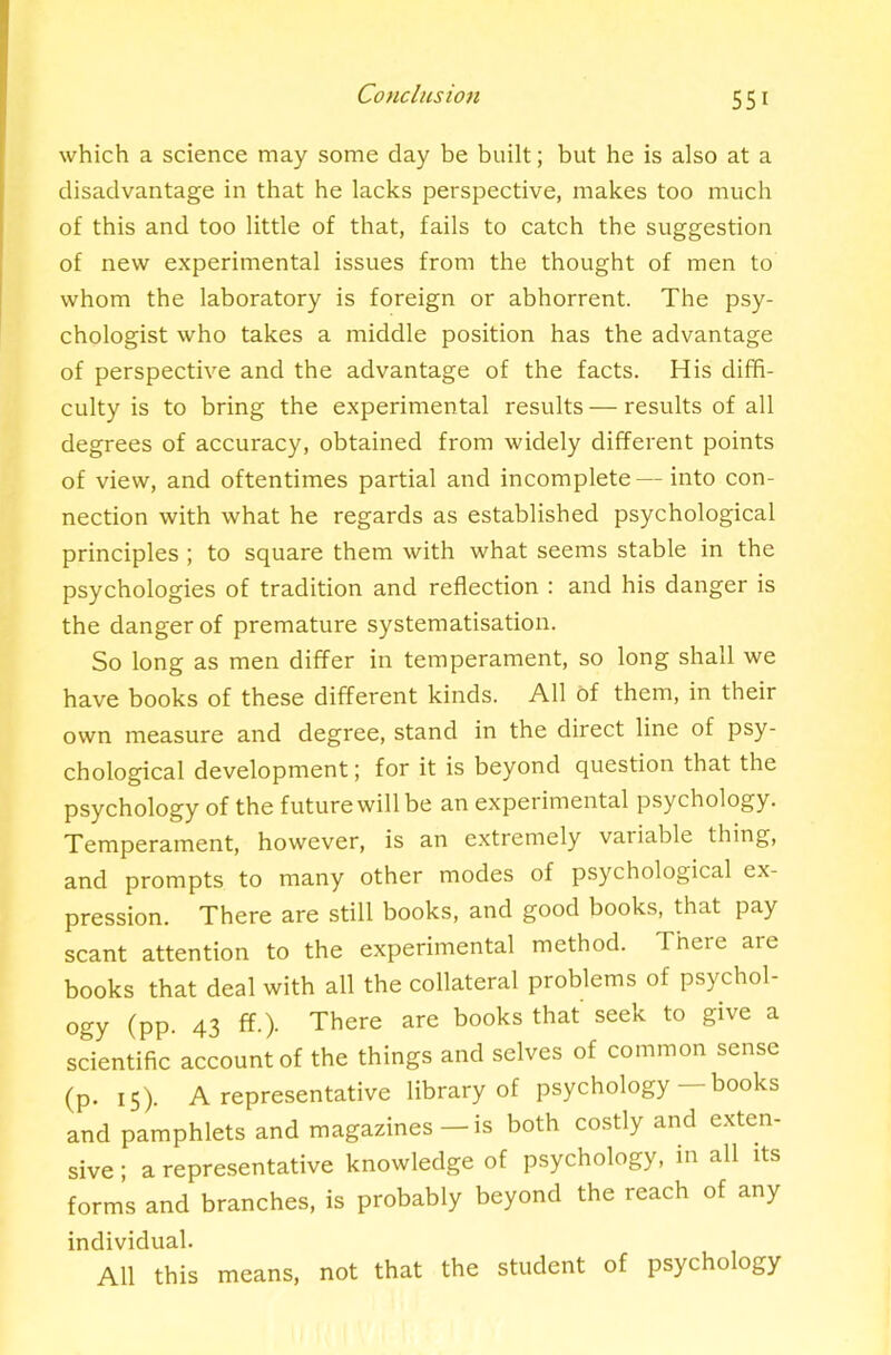 which a science may some day be built; but he is also at a disadvantage in that he lacks perspective, makes too much of this and too little of that, fails to catch the suggestion of new experimental issues from the thought of men to whom the laboratory is foreign or abhorrent. The psy- chologist who takes a middle position has the advantage of perspective and the advantage of the facts. His diffi- culty is to bring the experimental results — results of all degrees of accuracy, obtained from widely different points of view, and oftentimes partial and incomplete— into con- nection with what he regards as established psychological principles ; to square them with what seems stable in the psychologies of tradition and reflection : and his danger is the danger of premature systematisation. So long as men differ in temperament, so long shall we have books of these different kinds. All of them, in their own measure and degree, stand in the direct line of psy- chological development; for it is beyond question that the psychology of the future will be an experimental psychology. Temperament, however, is an extremely vaiiable thing, and prompts to many other modes of psychological ex- pression. There are still books, and good books, that pay scant attention to the experimental method. There are books that deal with all the collateral problems of psychol- ogy (PP- 43 ff-)- There are books that seek to give a scientific account of the things and selves of common sense (p. 15). A representative library of psychology books and pamphlets and magazines — is both costly and e.xten- sive; a representative knowledge of psychology, m all its forms and branches, is probably beyond the reach of any individual. All this means, not that the student of psychology