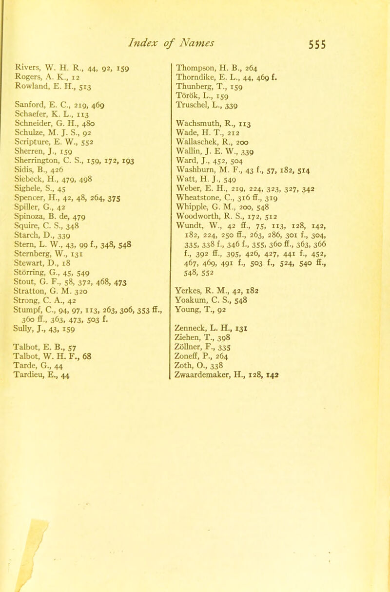 Rivers, W. H. R., 44, 92, 159 Rogers, A. K., 12 Rowland, E. H., 513 Sanford, E. C., 219, 469 Schaefer, K. L., 113 Schneider, G. H., 480 Schulze, M. J. S., 92 Scripture, E. W., 552 Sherren, J., 159 Sherrington, C. S., 159, 172, 193 Sidis, B., 426 Siebeck, H., 479, 498 Sighele, S., 45 Spencer, H., 42, 48, 264, 375 Spiller, G., 42 Spinoza, B. de, 479 Squire, C. S., 348 Starch, D., 339 Stem, L. W., 43, 99 f., 348, 548 Sternberg, W., 131 Stewart, D., 18 Stoning, G., 45, 549 Stout, G. F., s8, 372, 468, 473 Stratton, G. M. 320 Strong, C. A., 42 Stumpf, C., 94, 97, H3, 263, 306, 353 fif., 360 fif., 363, 473, 503 f. Sully, J., 43, 159 Talbot, E. B., 57 Talbot, W. H. F., 68 Tarde, G., 44 Tardieu, E., 44 Thompson, H. B., 264 Thorndike, E. L., 44, 469 f. Thunherg, T., 159 Tdrok, L., 159 Truschel, L., 339 Wachsmuth, R., 113 Wade, H. T., 212 Wallaschek, R., 200 Wallin, J. E. W., 339 Ward, J., 4S2, 504 Washburn, M. F., 43 f., 57, 182, 514 Watt, H. J., 549 Weber, E. H., 219, 224, 323, 327, 342 Wheatstone, C., 316 ff., 319 Whipple, G. M., 200, 548 Woodworth, R. S., 172, 512 Wundt, W., 42 ff., 75, 113, 128, 142, 182, 224, 250 ff., 263, 286, 301 f., 304, 335, 338 f., 346 f-, 355, 360 ff., 363, 366 f., 392 ff., 395, 426, 427, 441 f,, 452, 467, 469, 491 f., 503 f., 524, 540 ff., 548, 552 Yerkes, R. M., 42, 182 Yoakum, C. S., 548 Young, T., 92 Zenneck, L. H., 131 Ziehen, T., 398 Zollner, F., 335 ZoneS, P., 264 Zoth, O., 338 Zwaardemaker, H., 128,142