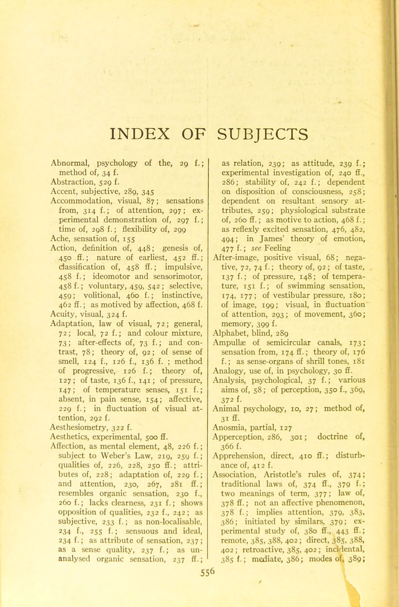 INDEX OF SUBJECTS Abnormal, psychology of the, 29 f.; method of, 34 f. Abstraction, 529 f. Accent, subjective, 289, 345 Accommodation, visual, 87; sensations from, 314 f.; of attention, 297; ex- perimental demonstration of, 297 f.; time of, 298 f.; flexibihty of, 299 Ache, sensation of, 155 Action, definition of, 448; genesis of, 450 ff.; nature of earliest, 452 ff.; classification of, 458 ff.; impulsive, 458 f.; ideomotor and sensorimotor, 458 f.; voluntary, 459, 542; selective, 459; volitional, 460 f.; instinctive, 462 ff.; as motived by affection, 468 f. Acuity, visual, 324 f. Adaptation, law of visual, 72; general, 72; local, 72 f.; and colour mixture, 73; after-effects of, 73 f.; and con- trast, 78; theory of, 92; of sense of smell, 124 f., 126 f., 136 f. ; method of progressive, 126 f.; theory of, 127; of taste, 136 f., 141; of pressure, 147; of temperature senses, 151 f.; absent, in pain sense, 154; affective, 229 f.; in fluctuation of visual at- tention, 292 f. Aesthesiometry, 322 f. Aesthetics, experimental, 500 ff. •Affection, as mental element, 48, 226 f.; subject to Weber’s Law, 219, 259 f.; qualities of, 226, 228, 250 ff.; attri- butes of, 228; adaptation of, 229 f.; and attention, 230, 267, 281 ff.; resembles organic sensation, 230 f., 260 f.; lacks clearness, 231 f.; shows opposition of qualities, 232 f., 242; as subjective, 233 f.; as non-localisable, 234 f-, 255 f.; sensuous and ideal, 234 f.; as attribute of sensation, 237 ; as a sense quality, 237 f.; as un- analysed organic sensation, 237 ff.; as relation, 239; as attitude, 239 f.; experimental investigation of, 240 ff., 286; stability of, 242 f.; dependent on disposition of consciousness, 258; dependent on resultant sensory at- tributes, 259; physiological substrate of, 260 ff.; as motive to action, 468 f.; as reflexly excited sensation, 476, 482, 494; in James’ theory of emotion, 477 f.; see Feeling After-image, positive visual, 68; nega- tive, 72, 74 f.; theory of, 92; of taste, 137 f.; of pressure, 148; of tempera- ture, 151 f.; of swimming sensation, 174, 177; of vestibular pressure, 180; of image, 199; visual, in fluctuation of attention, 293; of movement, 360; memory, 399 f. Alphabet, blind, 289 Ampulte of semicircular canals, 173; sensation from, 174 ff.; theory of, 176 f.; as sense-organs of shrill tones, 181 Analogy, use of, in psychology, 30 ff. Analysis, psychological, 37 f.; various aims of, 58; of perception, 350 f., 369, 372 f- Animal psychology, 10, 27; method of, 31 ff. Anosmia, partial, 127 Apperception, 286, 301; doctrine of, 366 f. Apprehension, direct, 410 ff.; disturb- ance of, 412 f. Association, Aristotle’s rules of, 374: traditional laws of, 374 ff., 379 f.; two meanings of term, 377; law of, 378 ff.; not an affective phenomenon, 378 f.; implies attention, 379, 383, 386; initiated by similars, 379; ex- perimental study of, 380 ff., 443 ff.; remote, 385, 388, 402; direct, 385, 388, 402 ; retroactive, 385, 402 ; incidental, 38s f.; mediate, 386; modes of, 389;