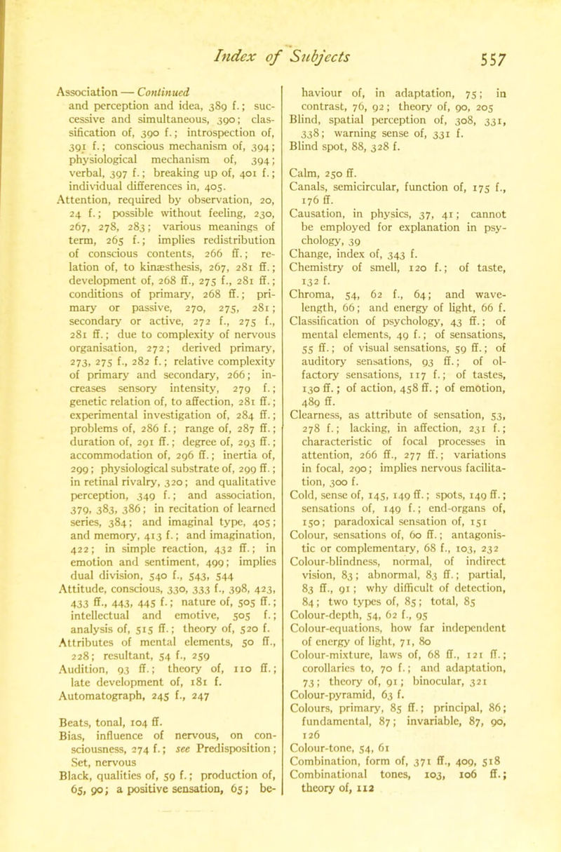 Association — Continued and perception and idea, 389 f.; suc- cessive and simultaneous, 390; clas- sification of, 390 f.; introspection of, 391 f.; conscious mechanism of, 394; physiological mechanism of, 394; verbal, 397 f.; breaking up of, 401 f.; individual differences in, 405. Attention, required by observation, 20, 24 f.; possible without feeling, 230, 267, 278, 283; various meanings of term, 265 f.; implies redistribution of conscious contents, 266 ff.; re- lation of, to kinssthesis, 267, 281 ff.; development of, 268 ff., 275 f., 281 ff.; conditions of primary, 268 ff.; pri- mary or passive, 270, 275, 281; secondary or active, 272 f., 275 f., 281 ff.; due to complexity of nervous organisation, 272; derived primary, 273, 27s f., 282 f.: relative complexity of primary and secondary, 266; in- creases sensory intensity, 279 f.; genetic relation of, to affection, 281 ff.; experimental investigation of, 284 ff.; problems of, 286 f.; range of, 287 ff.; duration of, 291 ff.; degree of, 293 ff.; accommodation of, 296 ff.; inertia of, 299; physiological substrate of, 299 ff.; in retinal rivalry, 320; and qualitative perception, 349 f.; and association, 37Q, 383, 386; in recitation of learned series, 384; and imaginal type, 405; and memory, 413 f.; and imagination, 422; in simple reaction, 432 ff.; in emotion and sentiment, 499; implies dual division, 540 f., 543, 544 Attitude, conscious, 330, 333 f., 398, 423, 433 ff., 443, 445 f-: nature of, 505 ff.; intellectual and emotive, 505 f.; analysis of, 515 ff.; theory of, 520 f. Attributes of mental elements, 50 ff., 228: resultant, 54 f., 259 Audition, 93 ff.; theory of, no ff.; late development of, 181 f. Automatograph, 245 f., 247 Beats, tonal, 104 ff. Bias, influence of nervous, on con- sciousness, 274 f.; see Predisposition ; Set, nervous Black, qualities of, 59 f.; production of, 65i 90 > a- positive sensation, 65; be- haviour of, in adaptation, 75; in contrast, 7O, 92; theory of, 90, 205 Blind, spatial perception of, 308, 331, 338; warning sense of, 331 f. Blind spot, 88, 328 f. Calm, 250 ff. Canals, semicircular, function of, 175 f., 176 ff. Causation, in physics, 37, 41; cannot be employed for explanation in psy- chology, 39 Change, index of, 343 f. Chemistry of smell, 120 f.; of taste, 132 f. Chroma, 54, 62 64; and wave- length, 66; and energy of light, 66 f. Classification of psychology, 43 ff.; of mental elements, 49 f.; of sensations, 55 ff.; of visual sensations, 59 ff.; of auditory sensations, 93 ff.; of ol- factory sensations, 117!.; of tastes, 130 ff.: of action, 458 ff.; of emotion, 489 ff. Clearness, as attribute of sensation, 33, 278 f.; lacking, in affection, 231 f.; characteristic of focal processes in attention, 266 ff., 277 ff.; variations in focal, 290; implies nervous facilita- tion, 300 f. Cold, sense of, 145, 149 ff.; spots, 149 ff.; sensations of, 149 f.; end-organs of, 150; paradoxical sensation of, 151 Colour, sensations of, 60 ff.; antagonis- tic or complementary, 68 f., 103, 232 Colour-blindness, normal, of indirect vision, 83; abnormal, 83 ff.; partial, 83 ff., 91; why difficult of detection, 84; two types of, 85 ; total, 85 Colour-depth, 54, 62 f., 95 Colour-equations, how far independent of energy of light, 71, 80 Colour-mixture, laws of, 68 ff., 121 IT.; corollaries to, 70 f.; and adaptation, 73; theory of, 91; binocular, 321 Colour-pyramid, 63 f. Colours, primary, 85 ff.; principal, 86; fundamental, 87; invariable, 87, 90, 126 Colour-tone, 54, 61 Combination, form of, 371 ff., 409, 518 Combinational tones, 103, 106 ff.; theory of, 112