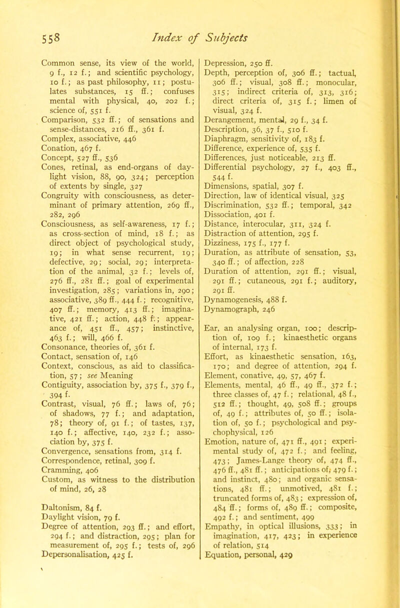 Common sense, its view of the world, g f., 12 f.; and scientific psychology, 10 f.; as past philosophy, ii; postu- lates substances, is ff.; confuses mental with physical, 40, 202 f.; science of, 551 f. Comparison, 532 fit.; of sensations and sense-distances, 216 S., 361 f. Complex, associative, 446 Conation, 467 f. Concept, 527 2., s$6 Cones, retinal, as end-organs of day- light vision, 88, go, 324; perception of extents by single, 327 Congruity with consciousness, as deter- minant of primary attention, 2 fig 2., 282, 2gfi Consciousness, as self-awareness, 17 f.; as cross-section of mind, 18 f.; as direct object of psychological study, ig; in what sense recurrent, ig; defective, 2g; social, 2g; interpreta- tion of the animal, 32 f.; levels of, 27fi 2., 281 2.; goal of experimental investigation, 285 ; variations in, 2go; associative, 38g 2., 444 f.; recognitive, 407 2.; memory, 413 2.; imagina- tive, 421 2.; action, 448 f.; appear- ance of, 451 2., 457; instinctive, 4fi3 f.; will, 4fifi f. Consonance, theories of, 381 f. Contact, sensation of, 14b Context, conscious, as aid to classifica- tion, 57; see Meaning Contiguity, association by, 375 f., 37g f., 394 f- Contrast, visual, 7fi 2.; laws of, 76; of shadows, 77 f.; and adaptation, 78; theory of, gi f.; of tastes, 137, 140 f.; a2ective, 140, 232 f.; asso- ciation by, 375 f. Convergence, sensations from, 314 f. Correspondence, retinal, 3og f. Cramming, 40b Custom, as witness to the distribution of mind, 2fi, 28 Daltonism, 84 f. Daylight vision, jg f. Degree of attention, 2g3 2.; and e2ort, 2g4 f.; and distraction, 2gs ; plan for measurement of, 2g5 f.; tests of, 2gfi Dcpersonalisation, 425 f. Depression, 250 2. Depth, perception of, 30b 2.; tactual, 30b 2.: visual, 308 2.; monocular, 315; indirect criteria of, 313, 31b; direct criteria of, 315 f.; limen of visual, 324 f. Derangement, mental, 2g f., 34 f. Description, 3b, 37 f., 510 f. Diaphragm, sensitivity of, 183 f. Di2erence, experience of, 535 f. Di2erences, just noticeable, 213 2. Di2erential psychology, 27 f., 403 2., S44 f- Dimensions, spatial, 307 f. Direction, law of identical visual, 325 Discrimination, 532 2.; temporal, 342 Dissociation, 401 f. Distance, interocular, 311, 324 f. Distraction of attention, 2g5 f. Dizziness, 175 f., 177 f. Duration, as attribute of sensation, 53, 340 2.; of a2ection, 228 Duration of attention, 2gi 2.; visual, 2gi 2.; cutaneous, 2gr f.; auditory, 2gi 2. Dynamogenesis, 488 f. Dynamograph, 24b Ear, an analysing organ, 100; descrip- tion of, log f.; kinaesthetic organs of internal, 173 f. E2ort, as kinaesthetic sensation, ib3, 170; and degree of attention, 2g4 f. Element, conative, 4g, 57, 4b7 f. Elements, mental, 4b 2., 4g 2., 372 f.; three classes of, 47 f.; relational, 48 f., 512 2.; thought, 4g, 508 2.; groups of, 4g f.; attributes of, 50 2.; isola- tion of, 50 f.; psychological and psy- chophysical, 12b Emotion, nature of, 471 2., 4gi; experi- mental study of, 472 f.; and feeling, 473; James-Lange theory of, 474 2., 47b 2., 481 2.; anticipations of,- 47g f.; and instinct, 480; and organic sensa- tions, 481 2.; unmotived, 481 f.; truncated forms of, 483 ; expression of, 484 2.; forms of, 48g 2.; composite, 4g2 f.; and sentiment, 4gg Empathy, in optical illusions, 333; in imagination, 417, 423; in experience of relation, 514 Equation, personal, 429