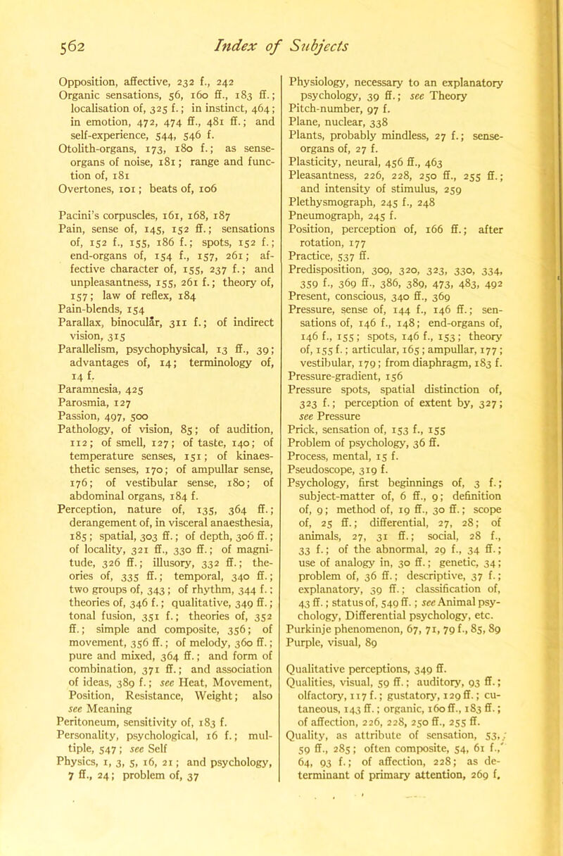 Opposition, affective, 232 f., 242 Organic sensations, 56, 160 ff., 183 ff.; localisation of, 325 f.; in instinct, 464; in emotion, 472, 474 ff., 481 ff.; and self-experience, 544, 546 f. Otolith-organs, 173, 180 f.; as sense- organs of noise, 181; range and func- tion of, 181 Overtones, loi; beats of, 106 Pacini’s corpuscles, 161, 168, 187 Pain, sense of, 145, 152 ff.; sensations of, 152 f., iss, 186 f.; spots, 152 f.; end-organs of, 154 f., 157, 261; af- fective character of, 155, 237 f.; and unpleasantness, 155, 261 f.; theory of, 157; law of reflex, 184 Pain-blends, 154 Parallax, binocular, 311 f.; of indirect vision, 3IS Parallelism, psychophysical, 13 ff., 39; advantages of, 14; terminology of, 14 f. Paramnesia, 425 Parosmia, 127 Passion, 497, 500 Pathology, of vision, 85; of audition, 112; of smell, 127; of taste, 140; of temperature senses, 151; of kinaes- thetic senses, 170; of ampullar sense, 176; of vestibular sense, 180; of abdominal organs, 184 f. Perception, nature of, 135, 364 ff.; derangement of, in visceral anaesthesia, 18s; spatial, 303 ff.; of depth, 306 ff.; of locality, 321 ff., 330 ff.; of magni- tude, 326 ff.; illusory, 332 ff.; the- ories of, 33s ff.; temporal, 340 ff.; two groups of, 343 ; of rhythm, 344 f.: theories of, 346 f.; qualitative, 349 ff.; tonal fusion, 351 f.; theories of, 352 ff.; simple and composite, 356; of movement, 356 ff.; of melody, 360 ff.; pure and mixed, 364 ff.; and form of combination, 371 ff.; and association of ideas, 389 f.; sec Heat, Movement, Position, Resistance, Weight; also see Meaning Peritoneum, sensitivity of, 183 f. Personality, psychological, 16 f.; mul- tiple, S47; see Self Physics, I, 3, s, 16, 21; and psychology, 7 ff., 24; problem of, 37 Physiology, necessary to an explanatory psychology, 39 ff.; see Theory Pitch-number, 97 f. Plane, nuclear, 338 Plants, probably mindless, 27 f.; sense- organs of, 27 f. Plasticity, neural, 456 ff., 463 Pleasantness, 226, 228, 250 ff., 255 ff.; and intensity of stimulus, 259 Plethysmograph, 245 f., 248 Pneumograph, 245 f. Position, perception of, 166 ff.; after rotation, 177 Practice, 537 ff. Predisposition, 309, 320, 323, 330, 334, 359 f., 369 ff., 386, 389, 473, 483, 492 Present, conscious, 340 ff., 369 Pressure, sense of, 144 f., 146 ff.; sen- sations of, 146 f., 148; end-organs of, 146 f., iss; spots, 146 f., 153; theory of, ISS f-1 articular, 165 ; ampullar, 177; vestibular, 179; from diaphragm, 183 f. Pressure-gradient, 156 Pressure spots, spatial distinction of, 323 f.; perception of extent by, 327; see Pressure Prick, sensation of, 153 f., 155 Problem of psychology, 36 ff. Process, mental, 15 f. Pseudoscope, 319 f. Psychology, first beginnings of, 3 f.; subject-matter of, 6 ff., 9; definition of, 9; method of, 19 ff., 30 ff.; scope of, 25 ff.; differential, 27, 28; of animals, 27, 31 ff.; social, 28 f., 33 f.; of the abnormal, 29 f., 34 ff.; use of analogy in, 30 ff.; genetic, 34; problem of, 36 ff.; descriptive, 37 f.; explanatory, 39 ff.; classification of, 43 ff.; status of, 549 ff.; ree Animal psy- chology, Differential psychology, etc. Purkinje phenomenon, 67, 71, 79 f., 85, 89 Purple, visual, 89 Qualitative perceptions, 349 ff. Qualities, visual, 59 ff.; auditory, 93 ff.; olfactory, 117 f.; gustatory, 129 ff.; cu- taneous, 143 ff.; organic, 160 ff., 183 ff.; of affection, 226, 228, 250 ff., 25s ff- Quality, as attribute of sensation, S3..-' S9 ff-, 28s; often composite, S4. 61 f.,' 64, 93 f.; of affection, 228; as de- terminant of primary attention, 269 f.