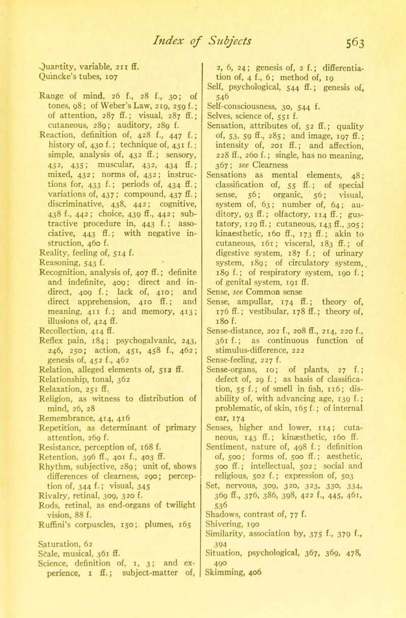 vjuantity, variable, 211 ff. Quincke’s tubes, 107 Range of mind, 26 f., 28 f., 30; of tones, 98; of Weber’s Law, 219, 259 f.; of attention, 287 ff.; visual, 287 ff.; cutaneous, 289; auditory, 289 f. Reaction, definition of, 428 f., 447 f.; history of, 430 f.; technique of, 431 f.; simple, analysis of, 432 ff.; sensory, 432, 435; muscular, 432, 434 ff.; mixed, 432 ; norms of, 432 ; instruc- tions for, 433 f.; periods of, 434 ff.; variations of, 437 ; compound, 437 ff.; discriminative, 438, 442; cognitive, 438 f., 442 ; choice, 439 ff., 442 ; sub- tractive procedure in, 443 f.; asso- ciative, 443 ff.; with negative in- struction, 460 f. Reality, feeling of, 514 f. Reasoning, 543 f. Recognition, analysis of, 407 ff.; definite and indefinite, 409; direct and in- direct, 409 f.; lack of, 410; and direct apprehension, 410 ff.; and meaning, 411 f.; and memory, 413; illusions of, 424 ff. Recollection, 414 ff. Reflex pain, 184; psychogalvanic, 243, 246, 250; action, 451, 458 f., 462; genesis of, 452 f., 462 Relation, alleged elements of, 512 ff. Relationship, tonal, 362 Relaxation, 251 ff. Religion, as witness to distribution of mind, 26, 28 Remembrance, 414, 416 Repetition, as determinant of primary attention, 269 f. Resistance, perception of, 168 f. Retention, 396 ff., 401 f., 403 ff. Rhythm, subjective, 289; unit of, shows differences of clearness, 290; percep- tion of, 344 f.; visual, 345 Rivalry, retinal, 309, 320 f. Rods, retinal, as end-organs of twilight vision, 88 f. Ruffini’s corpuscles, 150;. plumes, 165 Saturation, 62 Scale, musical, 361 ff. Science, definition of, i, 3; and ex- perience, 1 ff.; subject-matter of. 2, 6, 24; genesis of, 2 f.; differentia- tion of, 4 f., 6; method of, 19 Self, psychological, 544 ff.; genesis of, 546 Self-consciousness, 30, 544 f. Selves, science of, 551 f. Sensation, attributes of, 52 ff.; quality of, 53, 59 ff-> 28s: and image, 197 ff.; intensity of, 201 ff.; and affection, 228 ff., 260 f.; single, has no meaning, 367: see Clearness Sensations as mental elements, 48; classification of, 55 ff.; of special sense, 56; organic, 56; \dsual, system of, 63; number of, 64; au- ditory, 93 ff.; olfactory, 114 ff.; gus- tatory, 129 ff.; cutaneous, 143 ff., 305 ; kinaesthetic, 160 ff., 173 ff.; akin to cutaneous, 161; visceral, 183 ff.; of digestive system, 187 f.; of urinary system, 189; of circulatory system, 189 f.; of respiratory system, 190 f.; of genital system, 191 ff. Sense, see Common sense Sense, ampullar, 174 ff.; theory of, 176 ff.; vestibular, 178 ff.; theory of, 180 f. Sense-distance, 202 f., 208 ff., 214, 220 f., 361 f.; as continuous function of stimulus-difference, 222 Sense-feeling, 227 f. Sense-organs, 10; of plants, 27 f.; defect of, 29 f.; as basis of classifica- tion, 55 f.; of smell in fish, 116; dis- ability of, with advancing age, 139 f.; problematic, of skin, 165 f.; of internal ear, 174 Senses, higher and lower, 114; cuta- neous, 143 ff.; kinaesthetic, 160 ff. Sentiment, nature of, 498 f.; definition of, 500; forms of, 500 ff.; aesthetic, 500 ff.; intellectual, 502 ; social and religious, 502 f.; expression of, 303 Set, nervous, 309, 320, 323, 330, 334, 369 ff., 376, 386, 398, 422 f., 445. 461. 536 Shadows, contrast of, 77 f. Shivering, 190 Similarity, association by, 375 f., 379 f., 394 Situation, psychological, 367, 369, 478, 490 Skimming, 406